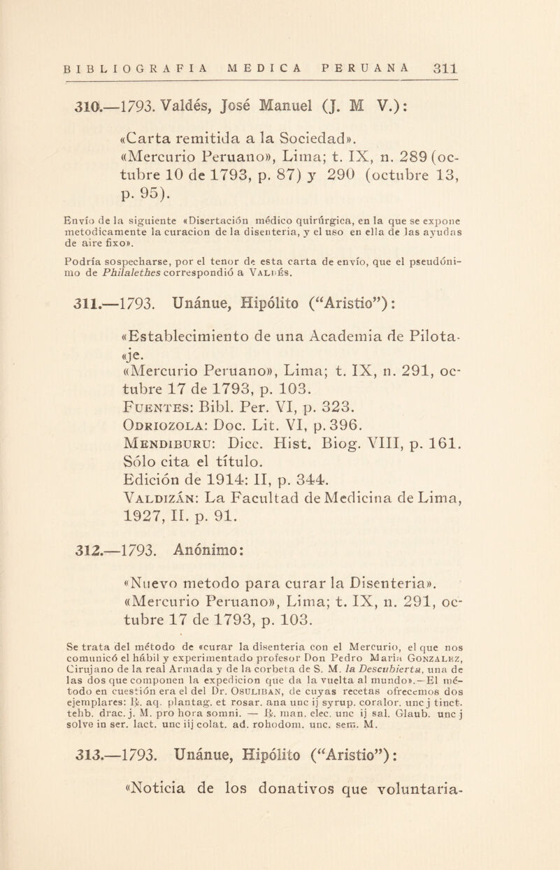 310.—1793. Valdés, José Manuel (J. M V.): «Carta remitida a la Sociedad». ((Mercurio Peruano)), Lima; t. IX, n. 289 (oc¬ tubre 10 de 1793, p. 87) y 290 (octubre 13, p. 95). Envío de la siguiente «Disertación médico quirúrgica, en la que se expone metódicamente la curación de la disenteria, y el uso en ella de las ayudas de aire fixo». Podría sospecharse, por el tenor de esta carta de envío, que el pseudóni¬ mo de Philalethes correspondió a Valdés. 311. —1793. IJnánue, Hipólito (“Aristio”): «Establecimiento de una Academia de Pilota¬ je. ((Mercurio Peruano)), Lima; t. IX, n. 291, oc¬ tubre 17 de 1793, p. 103. Fuentes: Bibl. Per. VI, p. 323. Odriozola: Doc. Lit. VI, p.396. Mendiburu: Dice. Hist. Biog. VIII, p. 161. Sólo cita el título. Edición de 1914: II, p. 344. Valdizan: La Facultad de Medicina de Lima, 1927, II. p. 91. 312. —1793. Anónimo: «Nuevo método para curar la Disenteria». ((Mercurio Peruano)), Lima; t. IX, n. 291, oc¬ tubre 17 de 1793, p. 103. Se trata del método de «curar la disenteria con el Mercurio, el que nos comunicó el hábil y experimentado profesor Don Pedro Maria González, Cirujano de la real Armada y de la corbeta de S. M. la Descubierta, una de las dos que componen la expedición que da la vuelta al mundo».—El mé¬ todo en cuestión era el del Dr. Osuliban, de cuyas recetas ofrecemos dos ejemplares: Ij¿. aq. plantag. et rosar, ana une ij syrup. coralor. une j tinct. tehb. drac.j. M. pro hora somni. — R. man. elec. une ij sal. Glaub. une j solve in ser. lact. une iij colat. ad. rohodom. une. sem. M. 313.—1793. Unánue, Hipólito (“Aristio”): «Noticia de los donativos que voluntaria-