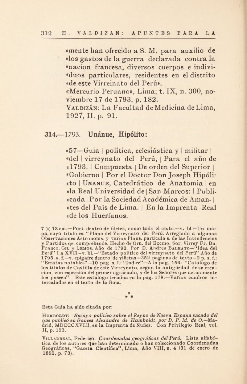 «mente han ofrecido a S. M. para auxilio de «los gastos de la guerra declarada contra la «nación francesa, diversos cuerpos e indivi- «duos particulares, residentes en el distrito «de este Virreinato del Perú», «Mercurio Peruano», Lima; t. IX, n. 300, no¬ viembre 17 de 1793, p, 182. Yaudizan: La Facultad de Medicina de Lima, 1927, II. p. 91. 314.—1793. Unánue, Hipólito: «57—Guia | política, eclesiástica y | militar | «del | virreynato del Perú, | Para el año de «1793. | Compuesta | De orden del Superior | «Gobierno 1 Por el Doctor Don Joseph Hipóli- «to | Unanue, Catedrático de Anatomia | en «la Real Universidad de ¡San Marcos: I Publi- «cada | Por la Sociedad Académica de Aman-1 «tes del País de Lima, | En la Imprenta Real «de los Huérfanos. 7 X 13 cm. — Porfe. dentro de filetes, como todo el texto.—v. bl.—Un ma¬ pa, cuyo titulo es: “Plano del Virreynato del Perú. Arreglado a algunas Observaciones Astronoms. y varios Plans, partícula s. de las Intendencias y Partidos qe. comprebende. Hecho de Orn. del Excmo. Sor. Virrey Fr. Dn. Franco. Gil y Lemos. Año de 1792. Por D. Andrés Baleato—“Idea del Perú I a XVII—v. bl.—“Estado político del virreynato del Perú” Año de 1793, s. f.—v. epigafre dentro de viñetas—352 paginas de texto—2 p. s. f.: “Erratas notables—10 pag s. f.: “Indice”—A la pag. 156: “Catalogo de los títulos de Castilla de este Virreynato, según la antigüedad de su crea¬ ción, con espresion del primer agraciado, y de los Señores que actualmente los poseen”. Este catalogo termina en la pag. 178.—Varios cuadros in¬ tercalados en el texto de la Guia. * * * Esta Guía ha sido citada por: Hljmboldt: Ensayo político sobre el Reyno de Nueva España sacado del que publicó en francés Alexandre de Humboldt, por D. P. M. de O.—Ma¬ drid, MDCCCXVIII, en la Imprenta de Nuñez. Con Privilegio Real, vol. II, p. 193. Villarreal, Federico: Coordenadas geográñeas del Perú» Lista alfabé¬ tica de los autores que han determinado o han coleccionado Coordenadas Geográficas, “Gaceta Científica”, Lima, Año VIII, n. 4 (31 de enero de 1892, p. 73).