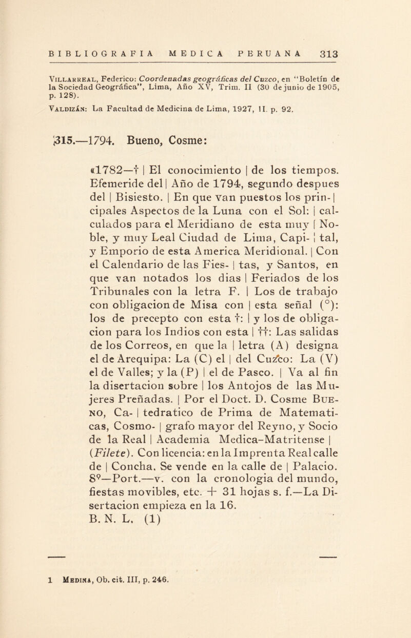 Villar real, Federico: Coordenadas geográficas del Cuzco, en “Boletín de la Sociedad Geográfica”, Lima, Año XV, Trim. II (30 de junio de 1905, p. 128). Valdizán: La Facultad de Medicina de Lima, 1927, !I. p. 92. Í315.—1794. Bueno, Cosme: «1782—f | El conocimiento | de los tiempos. Efemeride del | Año de 1794, segundo después del | Bisiesto. | En que van puestos los prin-| cipales Aspectos de la Luna con el Sol: ¡ cal¬ culados para el Meridiano de esta muy í No¬ ble, y muy Leal Ciudad de Lima, Capi- ¡ tal, y Emporio de esta America Meridional. | Con el Calendario de las Fies- | tas, y Santos, en que van notados los dias | Feriados de los Tribunales con la letra F. | Los de trabajo con obligación de Misa con ¡ esta señal (°): los de precepto con esta f: I y los de obliga¬ ción para los Indios con esta | ff: Las salidas de los Correos, en que la ¡ letra (A) designa el de Arequipa: La (C) el | del Cu2?co: La (Y) el de Valles; y la (P) | el de Pasco. | Ya al fin la disertación sobre I los Antojos de las Mu¬ jeres Preñadas. | Por el Doct. D. Cosme Bue¬ no, Ca- | tedratico de Prima de Matemáti¬ cas, Cosmo- | grato mayor del Reyno,y Socio de la Real | Academia Medica-Matritense | (Filete). Con licencia: en la Imprenta Real calle de | Concha, Se vende en la calle de | Palacio. 89—Port.—v. con la cronología del mundo, fiestas movibles, etc, + 31 hojas s. f,-—La Di¬ sertación empieza en la 16. B. N. L, (1) 1 Medina, Ob. cit. III, p. 246,