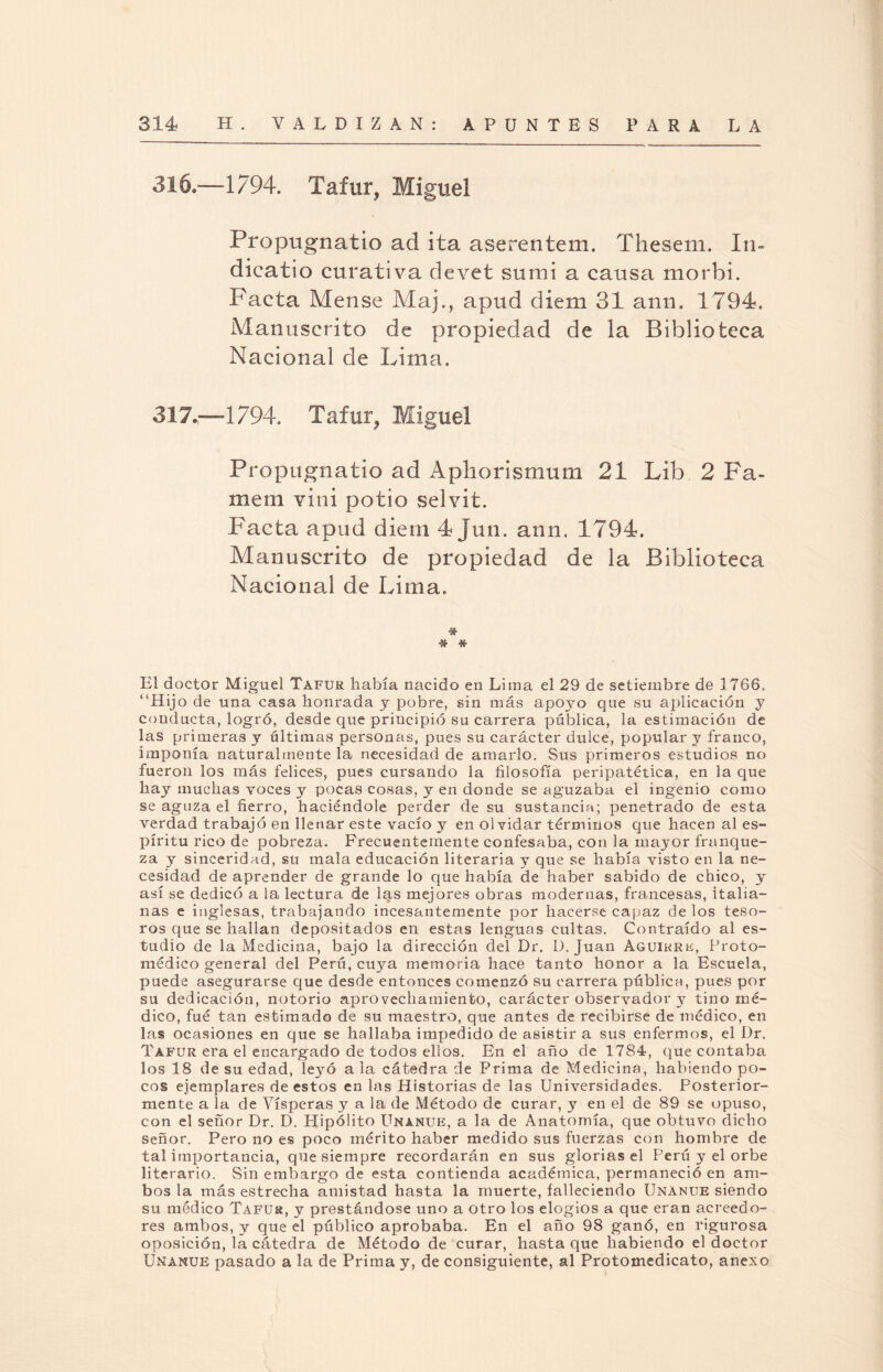 316.—1794. Tafur, Miguel Propugnatio ad ita aserentem. Thesem. In- dieatio curativa devet sumí a causa morbi. Pacta Mense Maj., apud diern 31 aun. 1794. Manuscrito de propiedad de la Biblioteca Nacional de Lima. 317.,—1794. Tafur, Miguel Propugnatio ad Apliorismum 21 Lib 2 Pa¬ ine ni vini potio selvit. Pacta apud diern 4 Jun. ann. 1794. Manuscrito de propiedad de la Biblioteca Nacional de Lima. ■Sfr -* •* El doctor Miguel Tafur había nacido en Lima el 29 de setiembre de 1766. “Hijo de una casa honrada y pobre, sin más apoyo que su aplicación y conducta, logró, desde que principió su carrera pública, la estimación de las primeras y últimas personas, pues su carácter dulce, popular y franco, imponía naturalmente la necesidad de amarlo. Sus primeros estudios no fueron los más felices, pues cursando la filosofía peripatética, en la que hay muchas voces y pocas cosas, y en donde se aguzaba el ingenio como se aguza el fierro, haciéndole perder de su sustancia; penetrado de esta verdad trabajó en llenar este vacío y en olvidar términos que hacen al es¬ píritu rico de pobreza. Frecuentemente confesaba, con la mayor franque¬ za y sinceridad, su mala educación literaria y que se había visto en la ne¬ cesidad de aprender de grande lo que había de haber sabido de chico, y así se dedicó a la lectura de las mejores obras modernas, francesas, italia¬ nas e inglesas, trabajando incesantemente por hacerse capaz de los teso¬ ros que se hallan depositados en estas lenguas cultas. Contraído al es¬ tudio de la Medicina, bajo la dirección del Dr. D. Juan Aguikre, Froto- médico general del Perú, cuya memoria hace tanto honor a la Escuela, puede asegurarse que desde entonces comenzó su carrera pública, pues por su dedicación, notorio aprovechamiento, carácter observador y tino mé¬ dico, fué tan estimado de su maestro, que antes de recibirse de médico, en las ocasiones en que se hallaba impedido de asistir a sus enfermos, el Dr. Tafur era el encargado de todos ellos. En el año de 1784, que contaba los 18 de su edad, leyó a la cátedra de Prima de Medicina, habiendo po¬ cos ejemplares de estos en las Historias de las Universidades. Posterior¬ mente a la de Vísperas y a 1a, de Método de curar, y en el de 89 se opuso, con el señor Dr. D. Hipólito Unanue, a la de Anatomía, que obtuvo dicho señor. Pero no es poco mérito haber medido sus fuerzas con hombre de tal importancia, que siempre recordarán en sus glorias el Perú y el orbe literario. Sin embargo de esta contienda académica, permaneció en am¬ bos la más estrecha amistad hasta la muerte, falleciendo Unánue siendo su médico Tafur, y prestándose uno a otro los elogios a que eran acreedo¬ res ambos, y que el público aprobaba. En el año 98 ganó, en rigurosa oposición, la cátedra de Método de curar, hasta que habiendo el doctor Unanue pasado a la de Prima y, de consiguiente, al Protomedicato, anexo