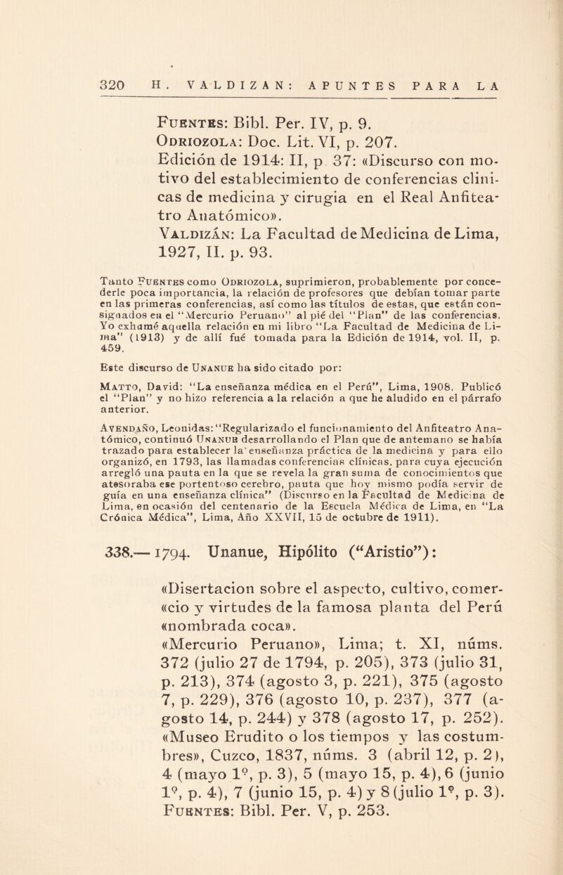 Fuentes: Bibl. Per. IV, p. 9. Odriozola: Doc. Lit. VI, p. 207. Edición de 1914: II, p 37: «Discurso con mo¬ tivo del establecimiento de conferencias clíni¬ cas de medicina y cirugía en el Real Anfitea¬ tro Anatómico». Yaldizán: La Facultad de Medicina de Lima, 1927, II. p. 93. Tanto Fuentes como üdriozola, suprimieron, probablemente por conce¬ derle poca importancia, la relación de profesores que debían tomar parte en las primeras conferencias, así como las títulos de estas, que están con¬ signados en el ‘L\dercurio Peruano” al pié del “Plan” de las conferencias. Yo exhamé aquella relación en mi libro ‘‘La Facultad de Medicina de Li¬ ma” (1913) y de allí fue tomada para la Edición de 1914, yol. II, p. 459. Este discurso de Unanue ha sido citado por: Matto, David: ‘‘La enseñanza médica en el Perú”, Lima, 1908. Publicó el ‘‘Plan” y no hizo referencia a la relación a que he aludido en el párrafo anterior. Avéndaño, Leónidas:‘‘Regularizado el funcionamiento del Anfiteatro Ana¬ tómico, continuó Unanue desarrollando el Plan que de antemano se había trazado para establecer la'enseñanza práctica de la medicina, y para ello organizó, en 1793, las llamadas conferencias clínicas, para cuya ejecución arregló una pauta en la que se revela la gran suma de conocimientos que atesoraba ese portentoso cerebro, pauta que hoy mismo podía servir de guía en una enseñanza clínica” (Discurso en la Facultad de Medicina de Lima, en ocasión del centenario de la Escuela Médica de Lima, en ‘‘La Crónica Médica”, Lima, Año XXVII, 15 de octubre de 1911). 338.™ 1794. Unanue, Hipólito (“Aristio”): «Disertación sobre el aspecto, cultivo, comer- «cio y virtudes de la famosa planta del Perú «nombrada coca». «Mercurio Peruano», Lima; t. XI, nfinís. 372 (julio 27 de 1794, p. 205), 373 (julio 31, p. 213), 374 (agosto 3, p. 221), 375 (agosto 7, p. 229), 376 (agosto 10, p. 237), 377 (a- gosto 14, p. 244) y 378 (agosto 17, p. 252). «Museo Erudito o los tiempos y las costum¬ bres», Cuzco, 1837, nfims. 3 (abril 12, p. 2), 4 (mayo l9, p. 3), 5 (mayo 15, p. 4), 6 (junio l9, p. 4), 7 (junio 15, p. 4) y 8 (julio l9, p. 3). Fuentes: Bibl. Per. V, p. 253.