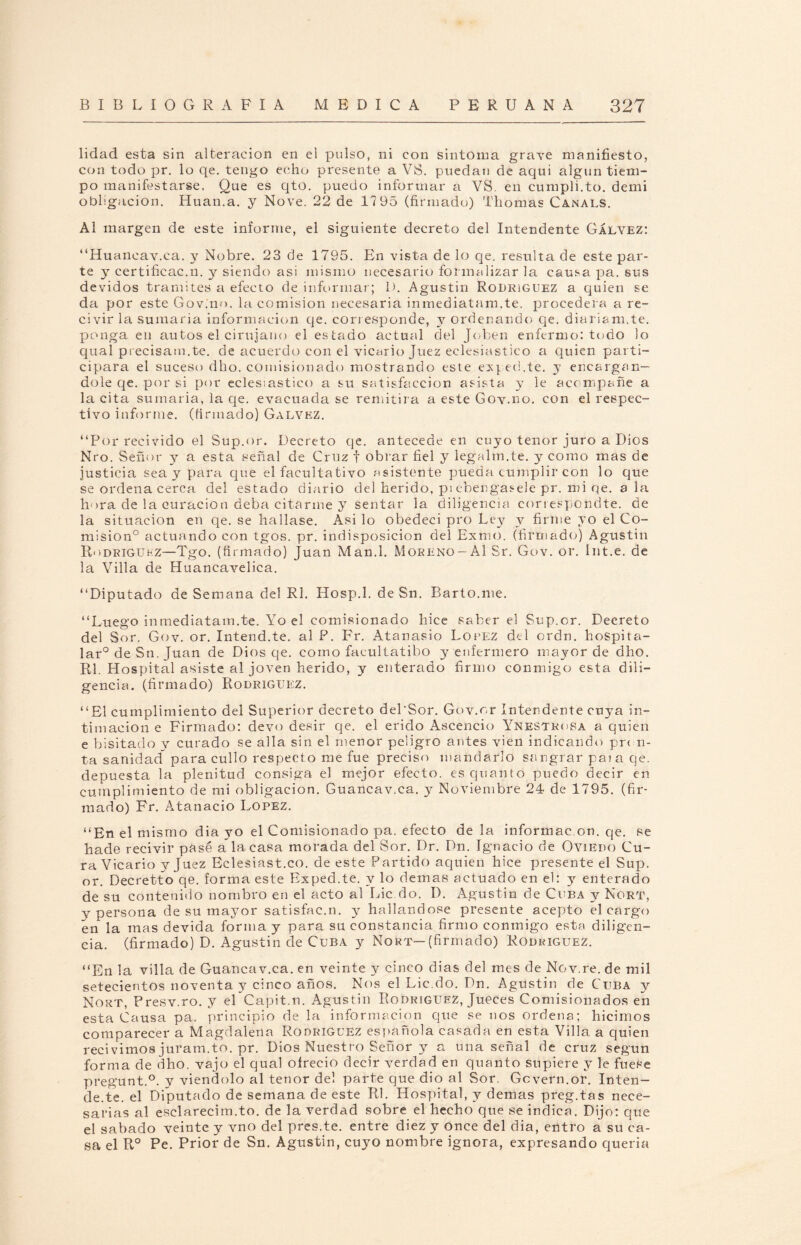 lidad esta sin alteración en el pulso, ni con sintoma grave manifiesto, con todo pr. lo qe. tengo echo presente a VS. puedan de aqui algún tiem¬ po manifestarse. Que es qto. puedo informar a VS. en cumpli.to. demi obligación. Huan.a. y Nove. 22 de 17 95 (firmado) Tilomas Canals. Al margen de este informe, el siguiente decreto del Intendente Gáevez: “Huancav.ca. y Nobre. 23 de 1795. En vista de lo qe. resulta de este par¬ te y certificac.n. y siendo asi misino necesario formalizar la causa pa. sus devidos tramites a efecto de informar; I). Agustín Rodríguez a quien se da por este Gov.no. la comisión necesaria inmediatam.te. procederá a re- civir la sumaria información qe. coriesponde, y ordenando qe. diariam.te. ponga en autos el cirujano el estado actual del Joben enfermo: todo lo qual precisam.te. de acuerdo con el vicario Juez eclesiástico a quien parti¬ cipara el suceso dho. comisionado mostrando este exped.te. y encargán¬ dole qe. por si por eclesiástico a su satisfacción asista y le acompañe a la cita sumaria, la qe. evacuada se remitirá a este Gov.no. con el respec¬ tivo informe, (firmado) Galvez. “Por revivido el Sup.or. Decreto qe. antecede en cuyo tenor juro a Dios Nro. Señor y a esta señal de Cruz f obrar fiel y iegalm.te. y como mas de justicia sea y para que el facultativo asistente pueda cumplir con lo que se ordena cerca del estado diario del herido, p¡ ebengasele pr. mi qe. ala llora de la curación deba citarme y sentar la diligencia conespondte. de la situación en qe. se hallase. Asi lo obedecí pro Ley y firme yo el Co¬ misión0 actuando con tgos. pr. indisposición del Exmo. (firmado) Agustín Rodriguhz—Tgo. (firmado) Juan Man.l. Moreno-Al Sr. Gov. or. Int.e. de la Villa de Huancavelica. “Diputado de Semana del Rl. Hosp.l. de Sn. Bario.me. “Luego inmediatam.te. Yo el comisionado hice saber el Sup.or. Decreto del Sor. Gov. or. Intend.te. al F. Fr. Atanasio López del ordn. hospita- lar° de Sn, Juan de Dios qe. como facultatibo y enfermero mayor de dho. Rl. Hospital asiste al joven herido, y enterado firmo conmigo esta dili¬ gencia. (firmado) Rodríguez. “El cumplimiento del Superior decreto del’Sor. Gov.or Intendente cuya in¬ timación e Firmado: devo desir qe. el erido Ascencio Ynestrosa a quien e bisitado y curado se alia sin el menor peligro antes vien indicando pron¬ ta sanidad para cullo respecto me fue preciso mandarlo sangrar paia qe. depuesta la plenitud consiga el mejor efecto, esquanto puedo decir en cumplimiento de mi obligación. Guancav.ca. y Noviembre 24 de 1795. (fir¬ mado) Fr. Atanacio López. “En el mismo diayo el Comisionado pa. efecto de la informac.on. qe. se hade recivir pasé a la casa morada del Sor. Dr. Dn. Ignacio de Oviedo Cu¬ ra Vicario y Juez Eclesiast.co. de este Partido aquien hice presente el Sup. or. Decretto qe. forma este Exped.te. y lo demas actuado en el: y enterado de su contenido nombro en el acto al Lie.do. D. Agustín de Cuba y Nort, y persona de su mayor satisfac.n. y hallándose presente acepto el cargo en la mas devida forma y para su constancia firmo conmigo esta diligen¬ cia. (firmado) D. Agustín de Cuba y Nort—(firmado) Rodríguez. “En la villa de Guancav.ca. en veinte y cinco dias del mes de Nov.re. de mil setecientos noventa y cinco años. Nos el Lie.do. Dn. Agustin de Cuba y Nort, Presv.ro. y el Capit.n. Agustin Rodríguez, Jueces Comisionados en esta Causa pa. principio de la información que se nos ordena; hicimos comparecer a Magdalena Rodríguez española casada en esta Villa a quien recivimos juram.to. pr. Dios Nuestro Señor y a una señal de cruz según forma de dho. vajo el qual oírecio decir verdad en quanto supiere y le fuese pregunt.0. y viéndolo al tenor del parte que dio al Sor. Gcvern.or. Inten- de.te. el Diputado de semana de este Rl. Hospital, y demas preg.tas nece¬ sarias al esclarecim.to. de la verdad sobre el hecho que se indica. Dijo: que el sabado veinte y vno del pres.te. entre diez y once del dia, entro a su ca¬ sa el R° Pe. Prior de Sn. Agustin, cuyo nombre ignora, expresando quería