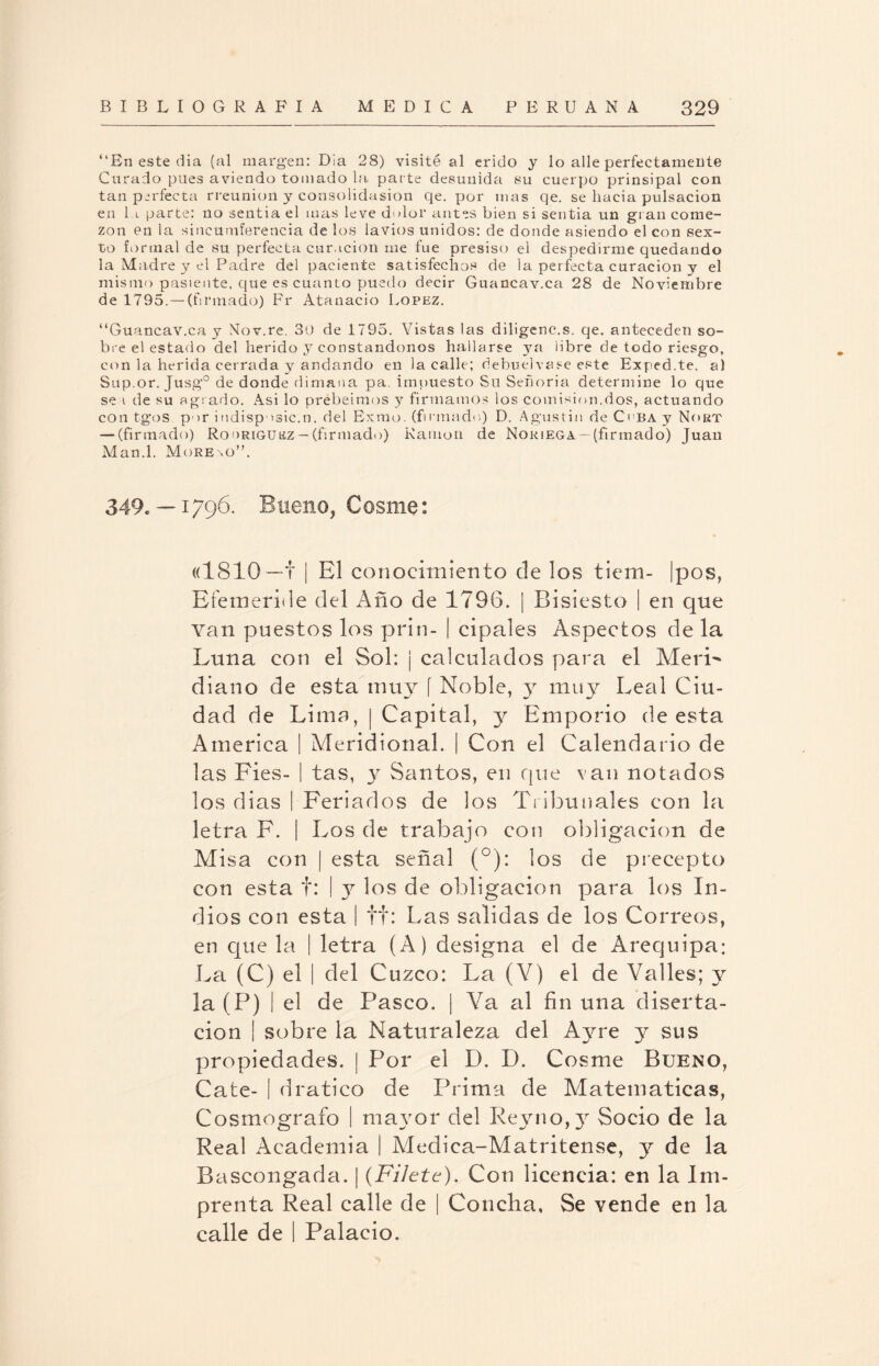 “En este dia (al margen: Día 28) visité al crido y lo alie perfectamente Curado pues aviendo tomado la parte desunida su cuerpo prinsipal con tan perfecta rreunion y consolidasion qe. por mas qe. se hacia pulsación en 1 i parte: no ¡sentía el mas leve dolor antes bien si sentía un gran come¬ zón en la sincumferencia de los lavios unidos: de donde asiendo el con sex¬ to formal de su perfecta curación me fue presiso el despedirme quedando la Madre y el Padre del paciente satisfechos de la perfecta curación y el mismo pasiente, que es cuanto puedo decir Guancav.ca 28 de Noviembre de 1795.— (firmado) Fr Atanacio López. “Guancav.ca y Nov.re. 30 de 1795. Vistas las diligenc.s. qe. anteceden so¬ bre el estado del herido y constándonos hallarse ya libre de todo riesgo, con la herida cerrada y andando en la calle; debuelvase este Exped.te. al Sup.or. Jusg° de donde dimana pa. impuesto Su Señoría determine lo que se i de su agrado. Asi lo prebeimos y firmamos los comisión.dos, actuando con tgos. por indisposic.n. del Exmo. (firmado) D. Agustín de Coba y Nort — (firmado) Rodríguez — (firmado) Ramón de Noriega —(firmado) Juan Man.l. Moreno”. 349. —1796. Bueno, Cosme: «1810—t | El conocimiento de los tiem- |pos, Efemeride del Año de 1796. | Bisiesto | en que van puestos los prin- | cipales Aspectos de la Luna con el Sol: ¡ calculados para el Meri¬ diano de esta muy [ Noble, yr muy Leal Ciu¬ dad de Lima, | Capital, y Emporio de esta America | Meridional. | Con el Calendario de las Fies- | tas, y Santos, en que van notados los dias | Feriados de los Tribunales con la letra F. | Los de trabajo con obligación de Misa con | esta señal (°): los de precepto con esta t: I y los de obligación para los In¬ dios con esta | tt: Las salidas de los Correos, en que la | letra (A) designa el de Arequipa: La (C) el | del Cuzco: La (V) el de Valles; y la (P) I el de Pasco. | Va al fin una diserta¬ ción | sobre la Naturaleza del Ay re y sus propiedades. | Por el D. D. Cosme Bueno, Cate- | dratico de Prima de Matemáticas, Cosmógrafo | mayor del Reyno,y Socio de la Real Academia i Medica-Matritense, y de la Bascongada. | {Filete). Con licencia: en la Im¬ prenta Real calle de | Concha, Se vende en la calle de I Palacio.