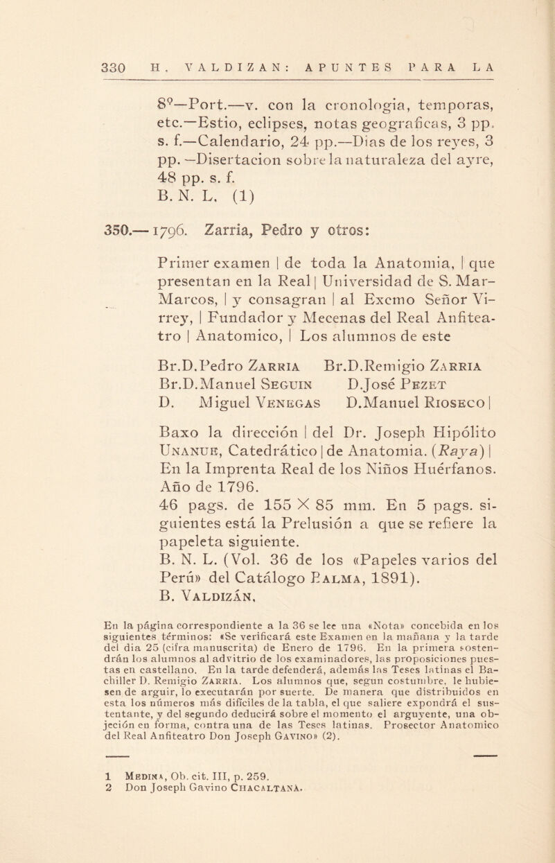 89—Port.—y. con la cronología, témporas, etc.—Estío, eclipses, notas geográficas, 3 pp, s. f.—Calendario, 24 pp.—Dias de los reyes, 3 pp.—Disertación sobre la naturaleza del ayre, 48 pp. s. f. B. N. L. (1) 350,™ 1796. Zarria, Pedro y otros: Primer examen | de toda la Anatomía, | que presentan en la Real | Universidad de S. Mar- Marcos, I y consagran | al Exctno Señor Vi¬ rrey, | Fundador y Mecenas del Real Anfitea¬ tro | Anatómico, I Los alumnos de este Br.D.Pedro Zarria Br.D.Remigio Zarria Br.D.Manuel Seguir D.José Pezet D. Miguel Venegas D.Manuel Rxoseco | Baxo la dirección | del Dr. Joseph Hipólito Unanue, Catedrático | de Anatomía. (Raya) | En la Imprenta Real de los Niños Huérfanos. Año de 1796. 46 pags. de 155 X 85 mui. En 5 pags. si¬ guientes está la Prelusión a que se refiere la papeleta siguiente. B. N. L. (Vol. 36 de los «Papeles varios del Perú» del Catálogo Palma, 1891). B. Valdizan, En la página correspondiente a la 36 se lee nna «Nota» concebida en los siguientes términos: «Se verificará este Examen en la mañana y la tarde del dia 25 (cifra manuscrita) de Enero de 1796. En la primera sosten¬ drán los alumnos al advitrio de los examinadores, las proposiciones pues¬ tas en castellano. En la tarde defenderá, además las Teses latinas el Ba¬ chiller I). Remigio Zarria. Los alumnos que, según costumbre, le hubie¬ sen de argüir, lo executarán por suerte. De manera que distribuidos en esta los números más difíciles de la tabla, el que saliere expondrá el sus¬ tentante, y del segundo deducirá sobre el momento el arguyente, una ob¬ jeción en forma, contra una de las Teses latinas. Prosector Anatómico del Real Anfiteatro Don Joseph Gavino» (2). 1 Medina, Ob. cit. III, p. 259. 2 Don Joseph Gavino Chacaltaná.