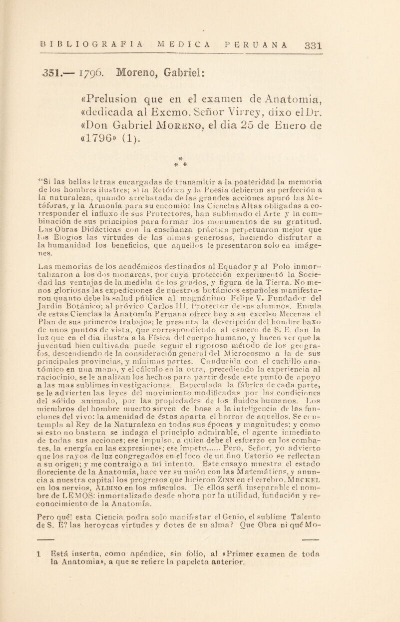 351.— 1796. Moreno, Gabriel: ((Prelusión que en el examen de Anatomía, «dedicada al Excmo, Señor Virrey, dixo elDr. «Don Gabriel Moreno, el día 25 de Enero de «1796» (1). * * '“Si las bellas letras encargadas de transmitir a la posteridad la memoria de los hombres ilustres; si la Retórica, y la Poesia debieron su perfección a la naturaleza, quando arrebatada de las grandes acciones apuró las Me¬ táforas, y la Armonía para su encomio: las Ciencias Altas obligadas a co¬ rresponder el iníiuxo de sus Protectores, han sublimado el Arte y la com¬ binación de sus principios para formar los monumentos de su gratitud. Las Obras Didácticas con la enseñanza práctica perpetuaron mejor que los Elogios las virtudes de las almas generosas, haciendo disfrutar a la humanidad los beneficios, que aquellos le presentaron solo en imáge¬ nes. Las memorias de los académicos destinados al Equadory al Polo inmor¬ talizaron a los dos monarcas, por cuya protección experimentó la Socie¬ dad las ventajas de la medida de los grados, y figura de la Tierra. No me¬ nos gloriosas las expediciones de nuestros botánicos españoles manifesta¬ ron quanto debe la salud páblica al magnánimo Felipe V. Fundador del Jardín Botánico; al próvico Carlos III. Protector de sus alumnos. Emula de estas Ciencias la Anatomía Peruana ofrece hoy a su excelso Mecenas el Plan de sus primeros trabajos; le presenta la descripción del hombre baxo de unos puntos de vista, que correspondiendo al esmero de S. E. dan la luz que en el dia ilustra a la Física del cuerpo humano, y hacen ver que la juventud bien cultivada puede seguir el rigoroso método de los geógra¬ fos, descendiendo de la consideración general del Microcosmo a la de sus principales provincias, y mínimas partes. Conducida con el cuchillo ana¬ tómico en una mano, y el cálculo en la otra, precediendo la experiencia al raciocinio, se le analizan los hechos para partir desde este punto de apoyo a las mas sublimes investigaciones. Especulada, la fábrica de cada parte, se le advierten las leyes del movimiento modificadas por las condiciones del só'ido animado, por las propiedades de h>s fluidos humanos. Los miembros del hombre muerto sirven de base a la inteligencia de las fun¬ ciones del vivo: la amenidad de éstas aparta el horror de aquellos. Se ccn- templa al Rey de la Naturaleza en todas sus épocas y magnitudes; y como si esto no bastara se indaga el principio admirable, el agente inmediato de todas sus acciones; ese impulso, a quien debe el esfuerzo en los comba¬ tes, la energía en las expresiones; ese ímpetu.Pero, Señor, yo advierto que los rayos de luz congregados en el foco de un fino Ustorio se reflectan a su origen; y me contraigo a mi intento. Este ensayo muestra el estado floreciente de la Anatomía, hace ver su unión con las Matemáticas, y anun¬ cia a nuestra capital los progresos que hicieron Zinn en el cerebro, Meckel en los nervios, Albino en los músculos. De ellos será inseparable el nom¬ bre de LEMOS: inmortalizado desde ahora por la utilidad, fundación y re¬ conocimiento de la Anatomía. Pero qué! esta Ciencia podra solo manifestar el Genio, el sublime Talento de S. E? las heroyeas virtudes y dotes de su alma? Que Obra niquéMo- 1 Está inserta, como apéndice, sin folio, al «Primer examen de toda la Anatomía», a que se refiere la papeleta anterior.