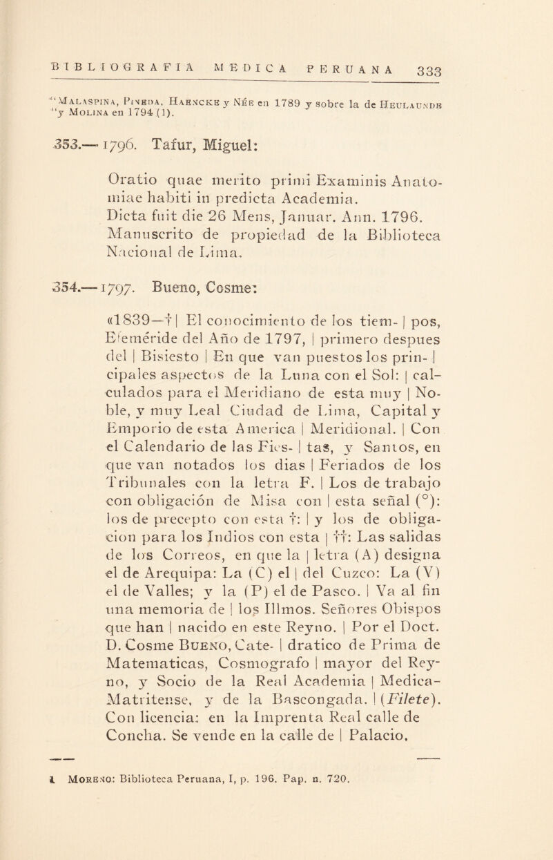 “Malaspina, Pineda, HaenckkyNéeen 1789 y sobre la de Heulaundb “y Molina en 1794 (1). -353.—1796. Tafur, Miguel: Oratio quae mérito primi Examinis Anato- miae habiti in predicta Academia. Dicta fu i t die 26 Mens, Januar. Ann. 1796. Manuscrito de propiedad de la Biblioteca Nacional de Lima. 354.—1797. Bueno, Cosme: «1839—1| El conocimiento de los tiem- | pos, Eíeméride del Año de 1797, | primero después del | Bisiesto | En que van puestos los prin- | cipales aspectos de la Luna con el Sol: | cal¬ culados para el Meridiano de esta muy | No¬ ble, v muy Leal Ciudad de Lima, Capital y Emporio de esta America | Meridional. | Con el Calendario de las Fies- | tas, y Santos, en que van notados los dias | FAriados de los Tribunales con la letra F. | Los de trabajo con obligación de Misa con | esta señal (°): los de precepto con esta t: | y los de obliga¬ ción para los Indios con esta | tt: Las salidas de los Correos, en que la | letra (A) designa el de Arequipa: La (C) el | del Cuzco: La (Y) el de Valles; y la (P) el de Pasco. I Ya al fin una memoria de | los Illmos. Señores Obispos que han | nacido en este Reyno. | Por el Doct. D. Cosme Bueno, Cate- | dratico de Prima de Matemáticas, Cosmógrafo | mayor del Rey- no, y Socio de la Real Academia | Medica- Matritense, y de la Bascongada. ! (Filete). Con licencia: en la Imprenta Real calle de Concha. Se vende en la calle de | Palacio,
