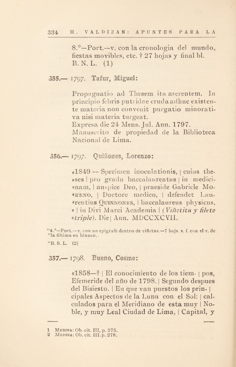 8.°—Port.—v. con la cronología del mundo, fiestas movibles, etc. f 27 hojas y final bl. B.N. L. (1) 355»— 1797. Tafur, Miguel: Propugnatio ad Thesem ita aserentem, In principio febris putridae crudaadhuc existen¬ te materia non convenít purgatio minorati¬ va nisi materia turgeaL Expresa die 24 Mens. Jnl. Ann. 1797. Manuscrito de propiedad de la Biblioteca Nacional de Lima. 356. — 1797. Quiñones, Lorenzo: «1849 — Specimen inoculationis, [ cuius the- «ses ! pro grada baccalaureatus | in medici- «nam, | auspice Deo, | praeside Gabriele Mo- «reno, | Doctore medico, | defendet Lati¬ eren ti ti s Ouinnones, I baccalaureus physicus, « | in Divi Marci Academia | (Viñetita y filete «triple). Die | Ann. MDCCXCVII. “4-.°—Port. — v. con un epigrafe dentro de viñetas. —1 hojs. s, f. con el v, de “la última en blanco.- #,B. S. L. (2) 357. —1798. Bueno, Cosme: «1858—t | El conocimiento de los tiem- | pos, Efemeride del año de 1798. | Segundo después del Bisiesto. | En que van puestos los prin- | cipales Aspectos de la Luna con el Sol: | cal¬ culados para el Meridiano de esta muy I No¬ ble, y muy Leal Ciudad de Lima, | Capital, y 1 Medina: Ob. cit. III, p. 275.