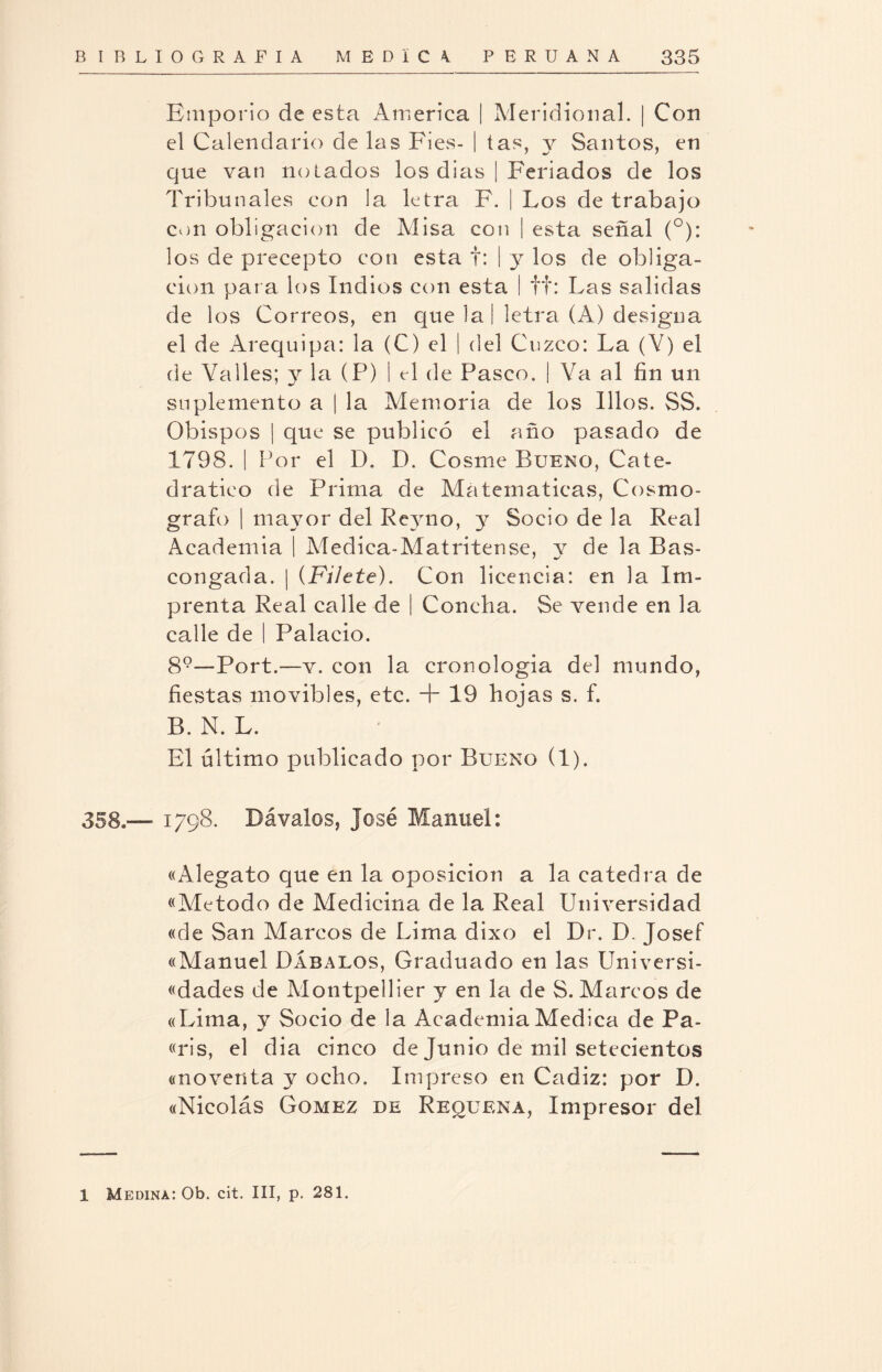 Emporio de esta America | Meridional. | Con el Calendario de las Fies- | tas, y Santos, en que van notados los dias | Feriados de los Tribunales con la letra F. | Los de trabajo con obligación de Alisa con | esta señal (°): los de precepto con esta f: | y los de obliga¬ ción para los Indios con esta I tt: Las salidas de los Correos, en que la! letra (A) designa el de Arequipa: la (C) el | del Cuzco: La (V) el de Valles; y la (P) I el de Pasco. | Va al fin un suplemento a | la Memoria de los Illos. SS. Obispos | que se publicó el año pasado de 1798. | Por el D. D. Cosme Bueno, Cate¬ drático de Prima de Ala temáticas, Cosmó¬ grafo | mayor del Reyno, y Socio de la Real Academia | Aledica-Aíatritense, y de la Bas- congada. | {Filete). Con licencia: en la Im¬ prenta Real calle de | Concha. Se vende en la calle de | Palacio. 89—Port.—v. con la cronologia del mundo, fiestas movibles, etc. + 19 hojas s. f. B. N. L. El último publicado por Bueno (1). 358.— 1798. Dávalos, José Manuel: «Alegato que en la oposición a la cátedra de «Método de Medicina de la Real Universidad «de San Marcos de Lima dixo el Dr. D. Josef «Manuel Dábalos, Graduado en las Universi- «dades de Alontpellier y en la de S. Marcos de «Lima, y Socio de la Academia Medica de Pa- «ris, el dia cinco de Junio de mil setecientos «noventa y ocho. Impreso en Cádiz: por D. «Nicolás Gómez de Requena, Impresor del