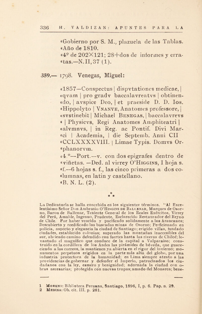 «Gobierno por S. M.; plazuela de las Tablas. «Año de 1810. «49 de 202X121; 28+dos de informes y erra* «tas.—N,II,37 (1). 359.— 1798. Venegas, Miguel: «1857—Conspectus | dispvtatioiies medieae, «qvam | pro gradv baccalavreatvs | obtinen- «do, | avspice Deo, ¡ et praeside D. D. los. «Hippolyto | Ynanye, Anatomes professore, | «svstinebit | Michael Benegas, | baccalavreYS « ¡ Physicvs, Regi Anatomes Amphiteatri | «alvmnYS, | in Reg. ac Pontif. Díyí Mar- «ci | Academia, | die Septemb. Anuí CII «CCLXXXXVIIX. | Limae Typis. DomYS Or- «plianorvm. «4.°—Port.—v. con dos epígrafes dentro de «viñetas. —Ded. al virrey O’Higgins, I hoja s. «f.—6 hojas s. f., las cinco primeras a dos co- «lumnas, en latin y castellano. «B. N. L. (2). * * * La Dedicatoria se halla concebida eñ los siguientes términos. ‘‘Al Exce¬ lentísimo Señor Don Ambrosio O’Hingins de Ballenas:, Marques de Osor- no, Barón de Baílenar, Teniente General de los Reales Exércitos, Virrey del Perú, Amable, Ingenuo, Prudente, Esclarecido Restaurador del Reyno de Chile. Por haber vencido y pacificado sólidamente a los Araucanos; Descubierto y reedificado las buscadas minas de Osorno; Perficionado en policía, aspecto y elegancia la ciudad de Santiago; erigido villas, fundado ciudades, establecido colonias; superado las montañas inaccesibles del sur, abriendo camino defendido con fuertes hasta las riveras de Chiloé; le¬ vantado el magnífico que conduce de la capital a Valparaíso; cons¬ truido en la cordillera de los Andes las pirámides de bóveda, que guare¬ ciendo a los correos, la mantienen ya abierta en el rigor del invierno; mo¬ numentos perpetuos erigidos en la parte más alta del globo, poruña industria protectora de la humanidad; en Lima siempre atento a las providencias de gobernar y defender el Imperio, patrocinados los ciu¬ dadanos con la ley, esmero y benignidad; adornada la ciudad con o- bras necesarias; protegida con nuevas tropas; amado del Monarca; bene- 1 Moreno: Biblioteca Peruana, Santiago, 1896, I, p. 6. Pap. n. 29.