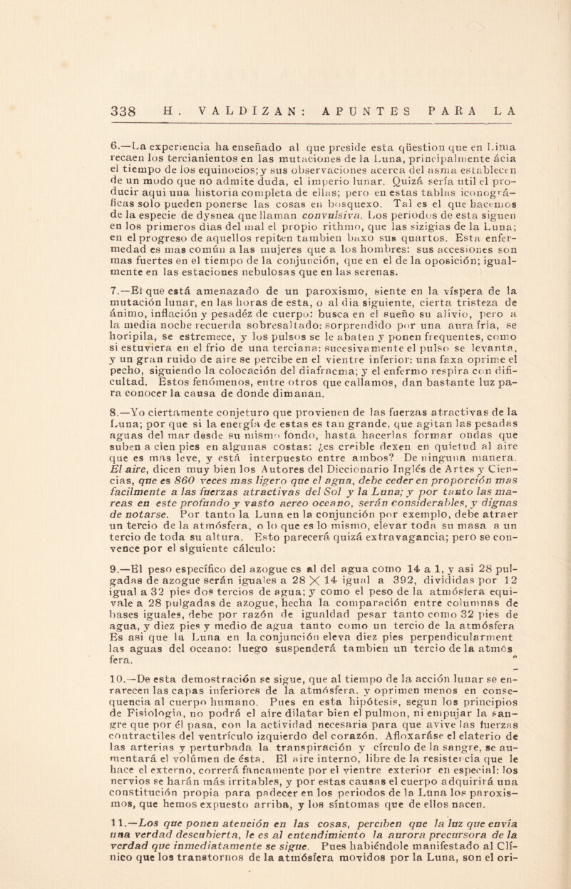 6. — La experiencia lia enseñado al que preside esta qüestion que en Lima recaen los tercianientos en las mutaciones de la Luna, principalmente ácia el tiempo de los equinocios;y sus observaciones acerca del asma establecen de un modo que no admite duda, el imperio lunar. Quizá sería útil el pro¬ ducir aqui una historia completa de ellas; pero en estas tablas iconográ¬ ficas solo pueden ponerse las cosas en bosquexo. Tal es el que hacemos de la especie de dysnea que llaman convulsiva. Los periodos de esta siguen en los primeros dias del mal el propio rithmo, que las sizigias de la Luna; en el progreso de aquellos repiten también baxo sus quartos. Esta enfer¬ medad es mas común alas mujeres que a los hombres: sus accesiones son mas fuertes en el tiempo de la conjunción, que en el de la oposición; igual¬ mente en las estaciones nebulosas que en las serenas. 7. —El que está amenazado de un paroxismo, siente en la víspera de la mutación lunar, en las horas de esta, o al dia siguiente, cierta tristeza de ánimo, inflación y pesadéz de cuerpo: busca en el sueño su alivio, pero a la media noche recuerda sobresal tado: sorprendido poruña aura fria, se horipila, se estremece, y los pulsos se le abaten y ponen frequentes, como si estuviera en el frió de una terciana: sucesivamente el pulso se levanta, y un gran ruido de aire se percibe en el vientre inferior: una faxa oprime el pecho, siguiendo la colocación del diafracma; y el enfermo respira con difi¬ cultad. Estos fenómenos, entre otros que callamos, dan bastante luz pa¬ ra conocer la causa de donde dimanan. 8. —Yo ciertamente conjeturo que provienen de las fuerzas atractivas de la Luna; por que si la energía de estas es tan grande, que agitan las pesadas aguas del mar desde su mismo fondo, hasta hacerlas formar ondas que suben a cien pies en algunas costas: ¿es creíble dexen en quietud al aire que es mas leve, y está interpuesto entre ambos? De ninguna manera. Él aire, dicen muy bien los Autores del Diccionario Inglés de Artes y Cien¬ cias, que es 860 veces mas ligero que el agua, debe ceder en proporción mas fácilmente a las fuerzas atractivas del Sol y la Luna; y por tanto las ma¬ reas en este profundo y vasto aereo océano, serán considerables, y dignas de notarse. Por tanto la Luna en la conjunción por exemplo, debe atraer un tercio de la atmósfera, o lo que es lo mismo, elevar toda su masa a un tercio de toda su altura. Esto parecerá quizá extravagancia; pero se con¬ vence por el siguiente cálculo: 9. —El peso específico del azogue es al del agua como 14 a 1, y asi 28 pul¬ gadas de azogue serán iguales a 28 X 14 igual a 392, divididas por 12 igual a 32 pies dos tercios de agua; y como el peso de la atmósfera equi¬ vale a 28 pulgadas de azogue, hecha la comparación entre columnas de bases iguales, debe por razón de igualdad pesar tanto como 32 pies de agua, y diez pies y medio de agua tanto como un tercio de la atmósfera Es asi que la Luna en la conjunción eleva diez pies perpendicularment las aguas del océano: luego suspenderá también un tercio de la atmós fera. 10. —De esta demostración se sigue, que al tiempo de la acción lunar se en¬ rarecen las capas inferiores de la atmósfera, y oprimen menos en conse- quencia al cuerpo humano. Pues en esta hipótesis, según los principios de Fisiología, no podrá el aire dilatar bien el pulmón, ni empujar la san¬ gre que por él pasa, con la actividad necesaria para que avive las fuerzas contráctiles del ventrículo izquierdo del corazón. Afloxaráse el elaterio de las arterias y perturbada la transpiración y círculo de la sangre, se au¬ mentará el volumen de ésta. El aire interno, libre de la resistencia que le hace el externo, correrá fancamente por el vientre exterior en especial: los nervios se harán más irritables, y por estas causas el cuerpo adquirirá una constitución propia para padecer en los periodos de la Lima los paroxis¬ mos, que hemos expuesto arriba, y los síntomas que de ellos nacen. 11 .-—Los que ponen atención en las cosas, perciben que la luz que envía una verdad descubierta, le es al entendimiento la aurora precursora de la. verdad que inmediatamente se sigue. Pues habiéndole manifestado al Clí¬ nico que los transtornos de la atmósfera movidos por la Luna, son el ori-