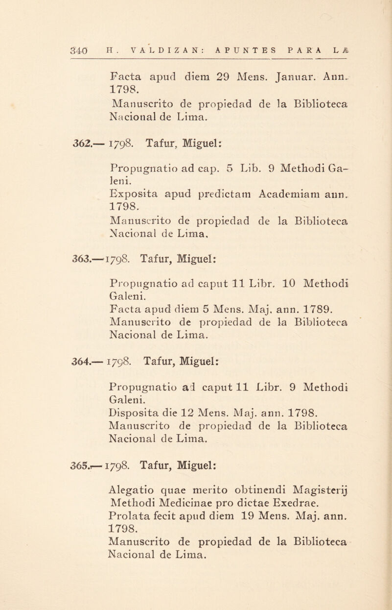 Facta apud diem 29 Mens. Tanuar. Ann. 1798. Manuscrito de propiedad de la Biblioteca Nacional de Lima. 362. — 1798. Tafur, Miguel: Propugnatio ad cap. 5 Lib. 9 Methodi Ga- leni. Expósita apud predictam Acadcmiam aun. 1798. Manuscrito de propiedad de la Biblioteca Nacional de Lima. 363. —4798. Tafur, Miguel: Propugnatio ad caput 11 Libr. 10 Methodi Galeni. Facta apud diem 5 Mens. Maj. ann. 1789. Manuscrito de propiedad de la Biblioteca Nacional de Lima. 364. — 1798. Tafur, Miguel: Propugnatio ad caput 11 Libr. 9 Methodi Galeni. Disposita die 12 Mens. Maj. ann. 1798. Manuscrito de propiedad de la Biblioteca Nacional de Lima. 365. t—1798. Tafur, Miguel: Alegatio quae mérito obtinendi Magisterij Methodi Medicinae pro dictae Exedrae. Prolata fecít apud diem 19 Mens. Mai. ann. 1798. Manuscrito de propiedad de la Biblioteca Nacional de Lima.