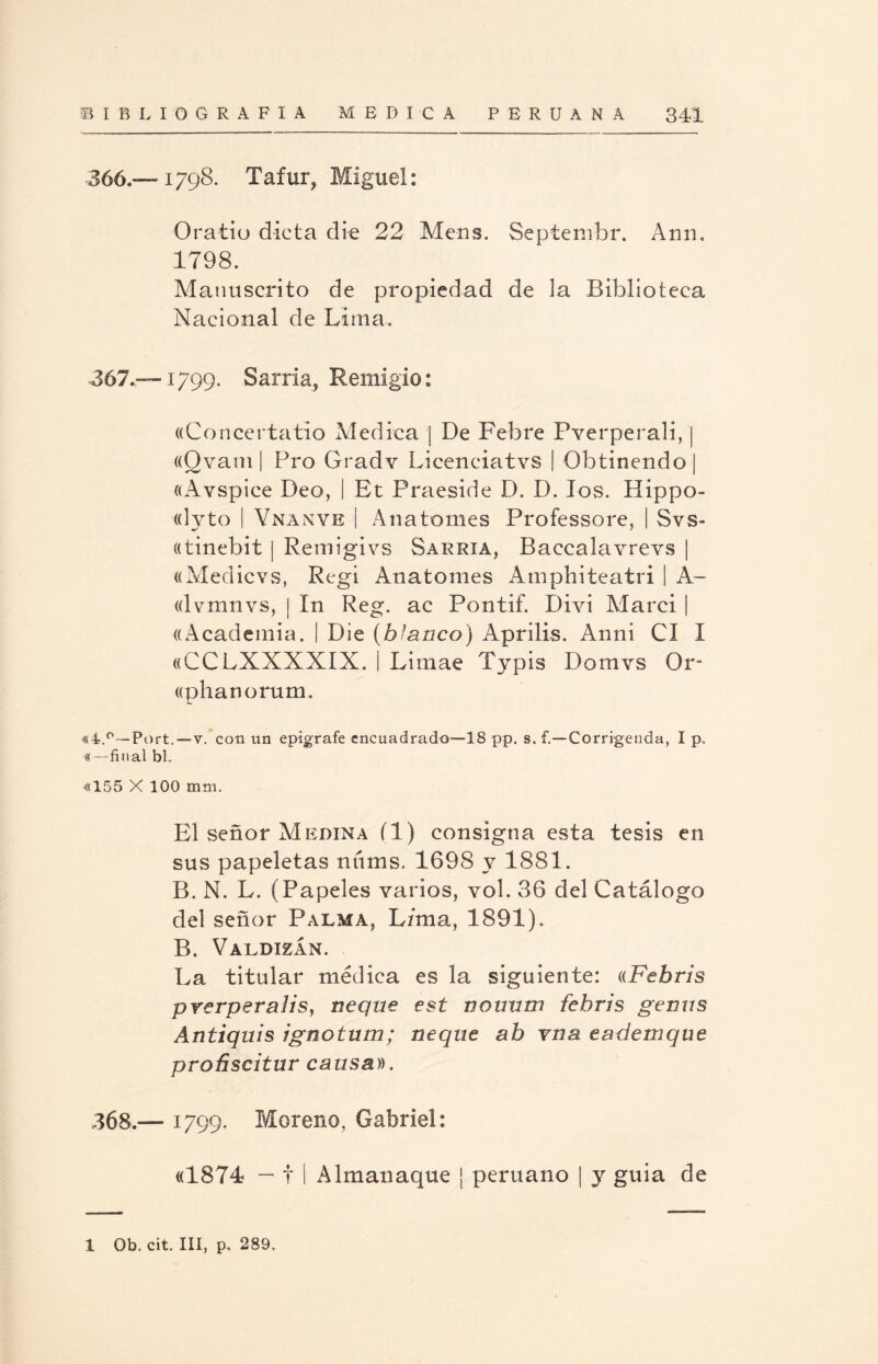 366. — 1798. Tafur, Miguel: Oratiu dicta die 22 Mens. Septembr. Ami. 1798. Manuscrito de propiedad de la Biblioteca Nacional de Lima. 367. —1799. Sarria, Remigio: «Concertatio Medica | De Febre Pverperali, | ((Qvam | Pro Gradv Licenciatvs | Obtinendoj «Avspice Deo, I Et Praeside D. D. los. Hippo- «lyto | Vnanve | Anatomes Professore, | Svs- «tinebit | Remigivs Sarria, Baccalavrevs | «Medicvs, Regi Anatomes Amphiteatri | A- ((lvmnvs, | In Reg. ac Pontif. Divi Marci | ((Academia. | Die (blanco) Aprilis. Anni CI I «CCLXXXXIX. | Limae Typis Domvs Or- ((phanorum. «4.0—Port.—-v/con un epígrafe encuadrado—18 pp. s. f.—Corrigenda, I p. «—final bl. «155 X 100 mm. El señor Medina fl) consigna esta tesis en sus papeletas núms. 1698 y 1881. B. N. L. (Papeles varios, vol. 36 del Catálogo del señor Palma, L/ma, 1891). B. Valdizan. La titular médica es la siguiente: «Febris prerperaliSy ñeque est noimm febris gemís Antiquis ignotum; ñeque ab vna e ¿ule ni que proñscitur causa)). 368. — 1799. Moreno, Gabriel: «1874 — t I Almanaque ¡ peruano | y guia de