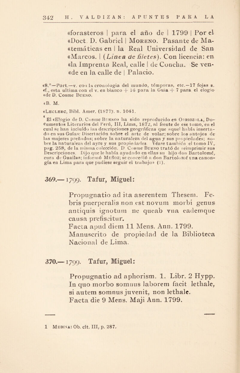 «forasteros I para el año de I 1799 | Por el ((Doct. D. Gabriel I Moreno. Pasante de Ma¬ temáticas en I la Real Universidad de San «Marcos. I (Linea de filetes). Con licencia: en. (da Imprenta Real, calle I de Concha. Se ven- ((de en la calle de i Palacio. «8.° —Port.—y. con la cronología del mundo, témporas, etc. —17 fojas s. «L, esta ultima con el y. en blanco + Ib para la Guia -j- 7 para el elogio «de D. Cosme Bueno. «B. M. «Leclerc, Bibl. Araer. (1877)’. n. 1041. <( El «Elogio de D. Cosme Bheno» ha sido reproducido en Ooriozola, Do¬ cumentos Literarios del Perú, III, Lima, 1872, al frente de ese tomo, en el cual se han incluido las descripciones geográficas que aquel había inserta¬ do en sus Guías: Disertación sobre el arte de volar; sobre los antojos de las mujeres preñadas; sobre la naturaleza del agua y sus propiedades; so¬ bre la naturaleza del ayre y sus propiedades Véase también el tomo IV,. pag. 258, de la misma colección. D Cosme Bueno trató de i eimprimir sus Descripciones. Dijo que le había ayudado en ellas su hijo don Bartolomé,, cura de Guailas; informó MuSoz; se concedió a don Bartolomé una canon- gía en Lima para que pudiese seguir el trabajo» (1). 369. -—1799. Tafur, Miguel: Propugnado ad ita aserentem Thesem. Fe- bris puerperalis non est novtim morbí genus antiquis ignotum ne queab vna eadernque causa prefiscitur. Facta apud diem 11 Mens. Ann. 1799. Manuscrito de propiedad de la Biblioteca Nacional de Lima, 370. —“1799. Tafur, Miguel: Propugnado ad aphorism. 1. Libr. 2 Hvpp. In quo morbo soninus laborem facit lethale, si autem somnus juvenil, non lethale. Facta die 9 Mens. Maji Ann. 1799.