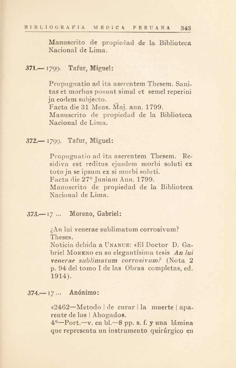 Manuscrito de propiedad de la Biblioteca Nacional de Lima. 37! — 1799. Tafur, Miguel: Propugnatio ad ita aserentem Thesem. Sani- tas et morbtis posunt simul et semel reperini jn eodem subjecto. Facta die 31 Mens. Maj. aun. 1799. Manuscrito de propiedad de la Biblioteca Nacional de Lima. 372. — 1799. Tafur, Miguel: Propugnatio ad ita aserentem Thesem. Re- sidiva est reditus ejusdem morbi soluti ex toto jn se ipsum ex si morbi soluti. Pacta die 279 Juniam Ano. 1799. Manuscrito de propiedad de la Biblioteca Nacional de Lima. 373. —17 ... Moreno, Gabriel: ¿An lui venerae sublimatum corrosivum? Theses. Noticia debida a Unanle: «El Doctor D. Ga¬ briel Moreno en su elegantísima tesis An lui venerae sublimatum corrosivum? (Nota 2 p. 94 del tomo I de las Obras completas, ed. 1914). 374. —17... Anónimo: «2462—Método | de curar | la muerte | apa¬ rente de los I Ahogados. 49—Port.—y. en bl.—8 pp. s. f. y una lámina que representa un instrumento quirúrgico en