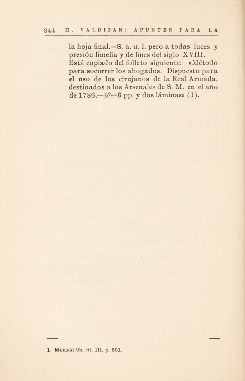 la hoja final.—S. a. n. 1. pero a todas luces y presión limeña y de fines del siglo XVIIL Está copiado del folleto siguiente: «Método para socorrer los ahogados. Dispuesto para el uso de los cirujanos de la Real Armada, destinados a los Arsenales de S. M. en el año de 1786,—6 pp. y dos láminas» (1).