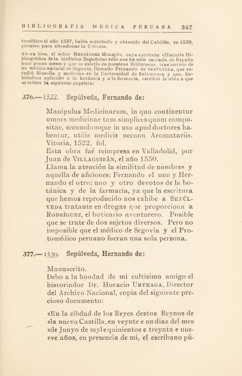 tomédico el año 1537, había solicitado y obtenido del Cabildo, en 1539, permiso para abandonarla Colonia. Ahora bien, el señor Hernández Morejón, cuya excelente «Historia Bi¬ bliográfica déla Medicina Española» sólo nos ha sido enviada de España hace pocos meses y que no existía en nuestras Bibliotecas, trae noticia de un médico natural de Segovia, llamado Fernando de Sepueveda, que es¬ tudió filosofía y medicina en la Universidad de Salamanca y que, ha¬ biéndose aplicado a la botánica y a la farmacia, escribió la obra a que se refiere la siguiente papeleta: 376. —1522. Sepúlveda, Fernando de: Manipulus Medicinarum, in quo con tiñen tur omnes medicinae tam simplictsquam compo- sitae, secumdumque in usu apud doctores ha- bentur, utilis mediéis necnon Aromatariis. Vitoria, 1522, fol. Esta obra fue reimpresa en Vallad olid, por Juan de Villaguiran, el año 1550. Llama la atención la similitud de nombres y aquella de aficiones: Fernando el uno y Her¬ nando el otro; uno y otro devotos de la bo¬ tánica y de la farmacia, ya que la escritura que hemos reproducido nos exhibe a Sepúl- yeda tratante en drogas que proporciona a Rodríguez, el boticario aventurero. Posible que se trate de dos sujetos diversos. Pero no imposible que el médico de Segovia y el Pro- tomédico peruano fueran una sola persona. 377. —1539. Sepúlveda, Hernando de: Manuscrito. Debo a la bondad de mi cultísimo amigo el historiador Dr. Horacio Urteaga, Director del Archivo Nacional, copia del siguiente pre¬ cioso documento: «En la cibdad de los Reyes destos Reynos de «la nueva Castilla, en veynte e un dias del mes «de Junyo de myle quinientos e treynta e nue- «ve años, en presencia de mi, el escribano pú-