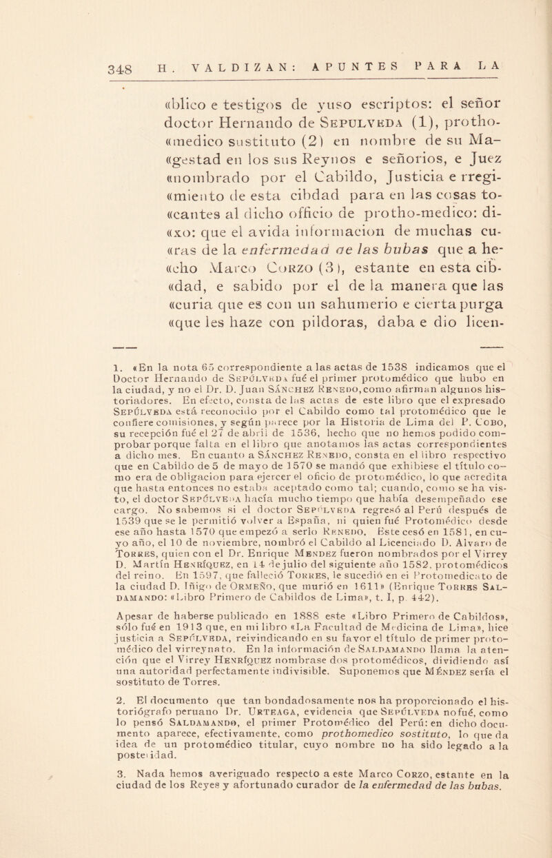 ((blico e testigos de yuso escriptos: el señor doctor Hernando de Sepülykda (1), protho- ((medico sustituto (2) en nombre de su Ma- ((gestad en los sus Reynos e señoríos, e Juez «nombrado por el Cabildo, Justicia e rregi- (dniento de esta cibdad para en las cosas to¬ bantes al dicho officio de protho-medico: di- «xo: que el a vida información de muchas cu- aras de la enfermedad oe las bubas que a he- aeho Marco Corzo (3), estante en esta cib- «dad, e sabido por el de la manera que las acuria que es con un sahumerio e cierta purga aque les haze con pildoras, daba e dio licen- 1. «En la nota 65 correspondiente a las actas de 1538 indicamos que el Doctor Hernando de Sepüuvkda fue el primer protomédico que hubo en la ciudad, y no el Dr. D. Juan Sánchez Renedo, como afirman algunos his¬ toriadores. En efecto, consta de las actas de este libro que el expresado Sepühvedá está reconocido por el Cabildo como tal protomédico que le confiere comisiones, y según parece por la Historia de Lima del P. Cobo, su recepción fué el 27 de abril de 1536, hecho que no hemos podido com¬ probar porque falta en el libro que anotamos las actas correspondientes a dicho mes. En cuanto a Sánchez Renedo, consta en el libro respectivo que en Cabildo de 5 de mayo de 1570 se mandó que exhibiese el título co¬ mo era de obligación para ejercer el oficio de protomédico, lo que acredita que hasta entonces no estaba aceptado como tal; cuando, como se ha vis¬ to, el doctor Sepólve¡>a hacía mucho tiempo que había desempeñado ese cargo. No sabemos si el doctor Sepólveda regresó al Perú después de 1539 que se le permitió volver a España, ni quien fué Protomédico desde ese año hasta 1 570 que empezó a serlo Rknedo. Este cesó en 1581, en cu¬ yo año, el 10 de noviembre, nombró el Cabildo al Licenciado D. Alvaro de Torres, quien con el Dr. Enrique Mendez fueron nombrados por el Virrev D. Martín Henríquez, en 14 de julio del siguiente año 1582. protomédicos del reino. En 1597, que falleció Torres, le sucedió en ei Protomedicato de la ciudad D. Iñigo de Ormeño, que murió en 1611» (Enrique Torres Sal- damando: «Libro Primero de Cabildos de Lima», t. I, p 442). Apesar de haberse publicado en 1888 este «Libro Primero de Cabildos», sólo fué en 1913 que, en mi libro «La Facultad de Medicina de Lima», hice justicia a Sepúlvbda, reivindicando en su favor el título de primer proto¬ médico del virreynato. En la información de Salpamando llama la aten¬ ción que el Virrey Henríquez nombrase dos protomédicos, dividiendo así una autoridad perfectamente indivisible. Suponemos que Méndez sería el sostituto de Torres. 2. El documento que tan bondadosamente nos ha proporcionado el his¬ toriógrafo peruano I)r. Urteaga, evidencia que Sepúlveda nofué, como lo pensó Saldamando, el primer Protomédico del Perú: en dicho docu¬ mento aparece, efectivamente, como prothomedico sostituto, lo queda idea de un protomédico titular, cuyo nombre no ha sido legado a la postei idad. 3. Nada hemos averiguado respecto a este Marco Corzo, estante en la ciudad de los Reyes y afortunado curador de la enfermedad de las bubas.