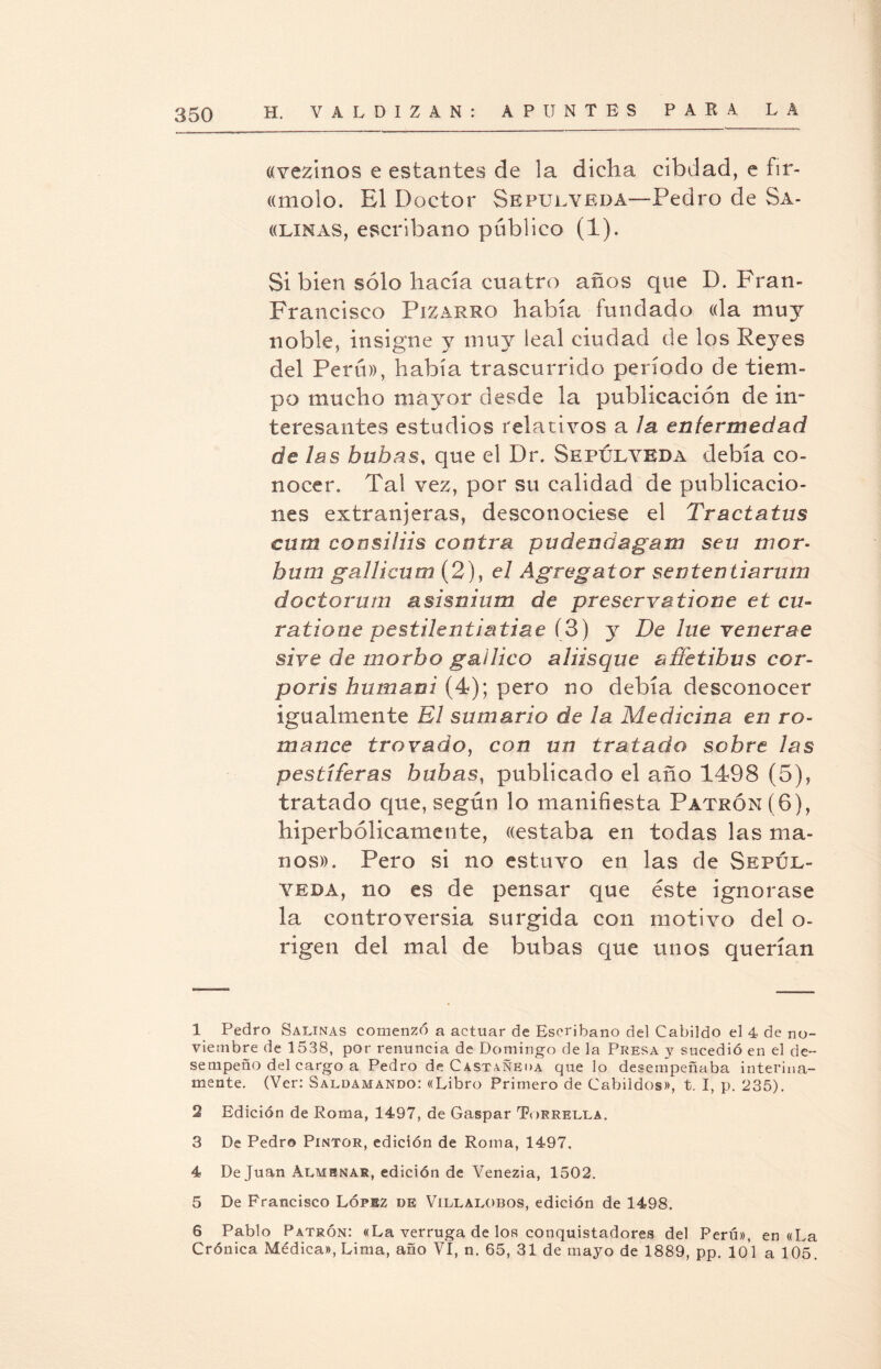 «vezinos e estantes de la dicha cibdad, e fir- «molo. El Doctor Sepulveda—Pedro de Sa- «lxnas, escribano público (1). Si bien sólo hacía cuatro años que D. Fran- Francisco Pizaero había fundado «la muy noble, insigne y muy leal ciudad de los Reyes del Perú», había trascurrido período de tiem¬ po mucho mayor desde la publicación de in¬ teresantes estudios relativos a la enfermedad de las buhas, que el Dr. Sepúlyeda debía co¬ nocer. Tal vez, por su calidad de publicacio¬ nes extranjeras, desconociese el Tractatus cum consiliis contra pudenda garrí sen mcr- bum gallicum (2), el Ágregator sententiarum doctorum asisnium de preservatione et cu- ratione pestilentiatiae (3) y De lúe venerae si ve de morbo gal Jico aliisque affetihus cor- poris humani (4); pero no debía desconocer igualmente El sumario de la Medicina en ro¬ mance trovado, con un tratado sobre las pestíferas bubas, publicado el año 1498 (5), tratado que, según lo manifiesta Patrón (6), hiperbólicamente, «estaba en todas las ma¬ nos». Pero si no estuvo en las de Sepxjl- yeda, no es de pensar que éste ignorase la controversia surgida con motivo del o- rigen del mal de bubas que unos querían 1 Pedro Salinas comenzó a actuar de Escribano del Cabildo el 4 de no¬ viembre de 1538, por renuncia de Domingo de la Presa y sucedió en el de¬ sempeño del cargo a Pedro de Castañeda que lo desempeñaba interina¬ mente. (Ver: Saldamando: «Libro Primero de Cabildos», t. I, p. 235). 2 Edición de Roma, 1497, de Gaspar Torrella. 3 De Pedro Pintor, edición de Roma, 1497. 4 De Juan Almenar, edición de Venezia, 1502. 5 De Francisco López de Villalobos, edición de 1498. 6 Pablo Patrón: «La verruga de los conquistadores del Perú», en «La Crónica Médica», Lima, año VI, n. 65, 31 de mayo de 1889, pp. 101 a 105.