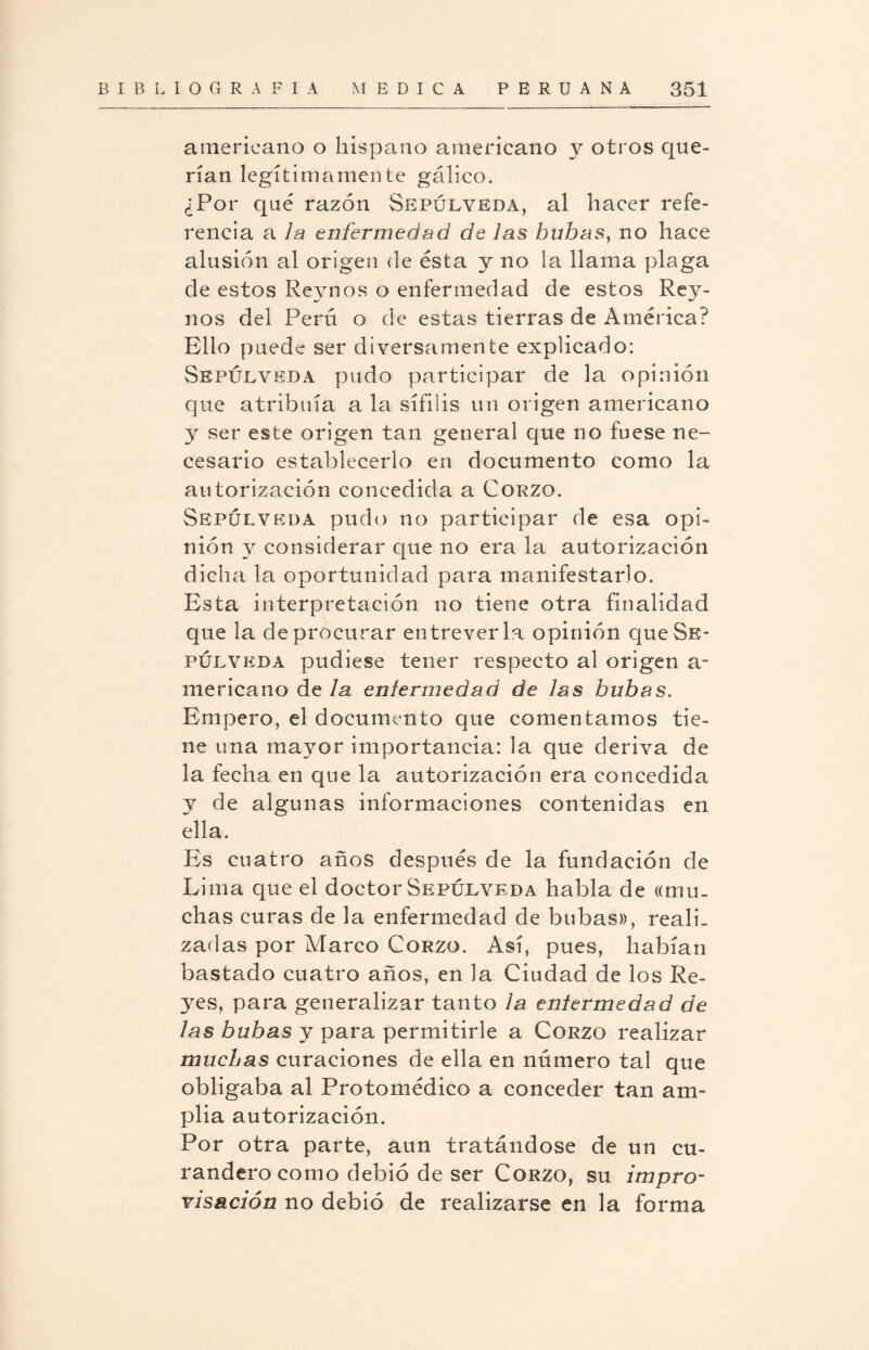 americano o hispano americano y otros que¬ rían legítimamente gálico. ¿Por qué razón Sepúlveda, al hacer refe¬ rencia a la enfermedad de las bub¿isy no hace alusión al origen de ésta y no la llama plaga de estos Reynos o enfermedad de estos Rey- nos del Perú o de estas tierras de América? Ello puede ser diversamente explicado: Sepulyeda pudo participar de la opinión que atribuía a la sífilis un origen americano y ser este origen tan general que no fuese ne¬ cesario establecerlo en documento como la autorización concedida a Corzo. Sepulyeda pudo no participar de esa opi¬ nión y considerar que no era la autorización dicha la oportunidad para manifestarlo. Esta interpretación no tiene otra finalidad que la de procurar entreverla opinión que Se- púlyeda pudiese tener respecto al origen a- mericano de la enfermedad de las bubas. Empero, el documento que comentamos tie¬ ne una mayor importancia: la que deriva de la fecha en que la autorización era concedida y de algunas informaciones contenidas en ella. Es cuatro años después de la fundación de Lima que el doctor Sepulyeda habla de ((mu¬ chas curas de la enfermedad de bubas», reali¬ zadas por Marco Corzo. Así, pues, habían bastado cuatro años, en la Ciudad de los Re¬ yes, para generalizar tanto la enfermedad de las bubas y para permitirle a Corzo realizar muchas curaciones de ella en número tal que obligaba al Protomédico a conceder tan am¬ plia autorización. Por otra parte, aun tratándose de un cu¬ randero como debió de ser Corzo, su impro- visación no debió de realizarse en la forma