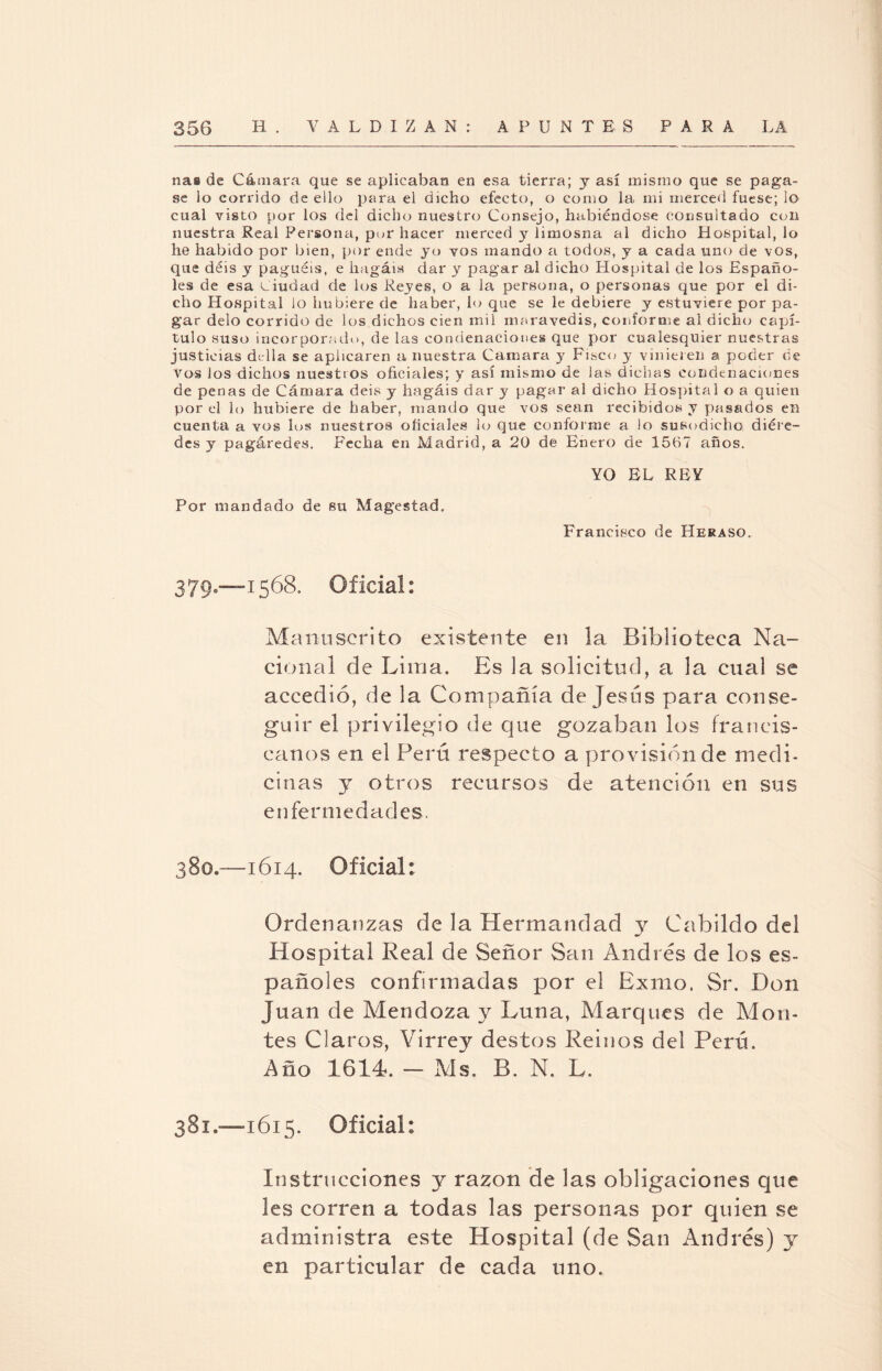 ñas de Cámara que se aplicaban en esa tierra; y así mismo que se paga¬ se lo corrido de ello para el dicho efecto, o como la mi merced fuese; lo cual visto por los del dicho nuestro Consejo, habiéndose consultado con nuestra Real Persona, por hacer merced y limosna al dicho Hospital, lo he habido por bien, por ende yo vos mando a todos, y a cada uno de vos, que déis y paguéis, e hagáis dar y pagar al dicho Hospital de los Españo¬ les de esa Ciudad de los Reyes, o a la persona, o personas que por el di¬ cho Hospital lo hubiere de haber, lo que se le debiere y estuviere por pa¬ gar délo corrido de los dichos cien mil maravedís, conforme al dicho capí¬ tulo suso incorporado, de las condenaciones que por cualesquier nuestras justicias cLlla se aplicaren a nuestra Camara y Fisco y vinieren a poder de vos los dichos nuestros oficiales; y así mismo de las dichas condenaciones de penas de Cámara deis y hagáis dar y pagar al dicho Hospital o a quien por el lo hubiere de haber, mando que vos sean recibidos y pasados en cuenta a vos los nuestros oficiales lo que conforme a lo susodicho diére- des y pagáredes. Fecha en Madrid, a 20 de Enero de 1567 años. YO EL REY Por mandado de su Magestad. Francisco de Heraso. 379c—1568, Oficia!: Manuscrito existente en la Biblioteca Na¬ cional de Lima. Es la solicitud, a la cual se accedió, de la Compañía de Jesús para conse¬ guir el privilegio de que gozaban los francis¬ canos en el Perú respecto a provisión de medi¬ cinas y otros recursos de atención en sus enfermedades. 380. —1614. Oficial; Ordenanzas de la Hermandad 3^ Cabildo del Hospital Real de Señor San Andrés de los es¬ pañoles confirmadas por el Exilio. Sr. Don Juan de Mendoza y Luna, Marques de Mon¬ tes Claros, Virrey destos Reinos del Perú. Año 1614. — Ais. B. N. L. 381. —1615. Oficial: Instrucciones y razón de las obligaciones que les corren a todas las personas por quien se administra este Hospital (de San Andrés) y en particular de cada uno.
