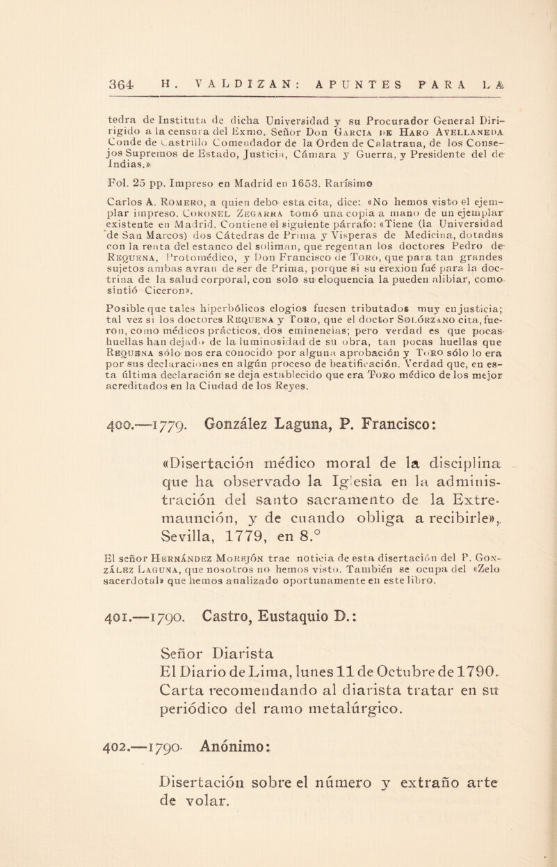 tedra de Instituía de dicha Universidad y su Procurador General Diri- rigido a la censura del Bxmo. Señor Don García i>k Haro Avellaneda Conde de Castrillo Comendador de la Orden de Calatraua, de los Conse¬ jos Supremos de Estado, Justicia, Cámara y Guerra, y Presidente del de Indias.» Fol. 25 pp. Impreso en Madrid en 1653. Rarísimo Carlos A. Romero, a quien debo esta cita, dice: «No hemos visto el ejem¬ plar impreso. Coronel Zegakra tomó una copia a mano de un ejemplar existente en Madrid. Contiene el siguiente párrafo: «Tiene (la Universidad de San Marcos) dos Cátedras de Prima y Vísperas de Medicina, dotadas con la renta del estanco del solimán, que regentan los doctores Pedro de Resuena, Protomédico, y Don Francisco de Toro, que para tan grandes sujetos ambas avran de ser de Prima, porque si su erexion fué para la doc¬ trina de la salud corporal, con solo su eloquencia la pueden alibiar, como sintió Cicerón». Posible que tales hiperbólicos elogios fuesen tributados muy en justicia; tal vez si los doctores Requena y Toro, que el doctor Solórzano cita, fue¬ ron, como médicos prácticos, dos eminencias; pero verdad es que pocas- huellas han dejado de la luminosidad de su obra, tan pocas huellas que Rboubna sólo nos era conocido por alguna aprobación y Toro sólo lo era por sus declaraciones en algún proceso de beatificación. Verdad que, en es¬ ta última declaración se deja establecido que era Toro médico de los mejor acreditados en la Ciudad de los Reyes. 400. -1779. González Laguna, P. Francisco; «Disertación medico moral de la disciplina que ha observado la Iglesia en la adminis¬ tración del santo sacramento de la Extre¬ maunción, y de cuando obliga a recibirle»,. Sevilla, 1779, en 8.° El señor Hernández Morejón trae noticia de esta disertación del P. Gon¬ zález Laguna, que nosotros no hemos visto. También se ocupa del «Zelo sacerdotal» que hemos analizado oportunamente en este libro. 401. —1790. Castro, Eustaquio D.; Señor Diarista El Diario de Lima, lunes 11 de Octubre de 1790. Carta recomendando al diarista tratar en su periódico del ramo metalúrgico. 402. -1790- Anónimo: Disertación sobre el número y extraño arte de volar.