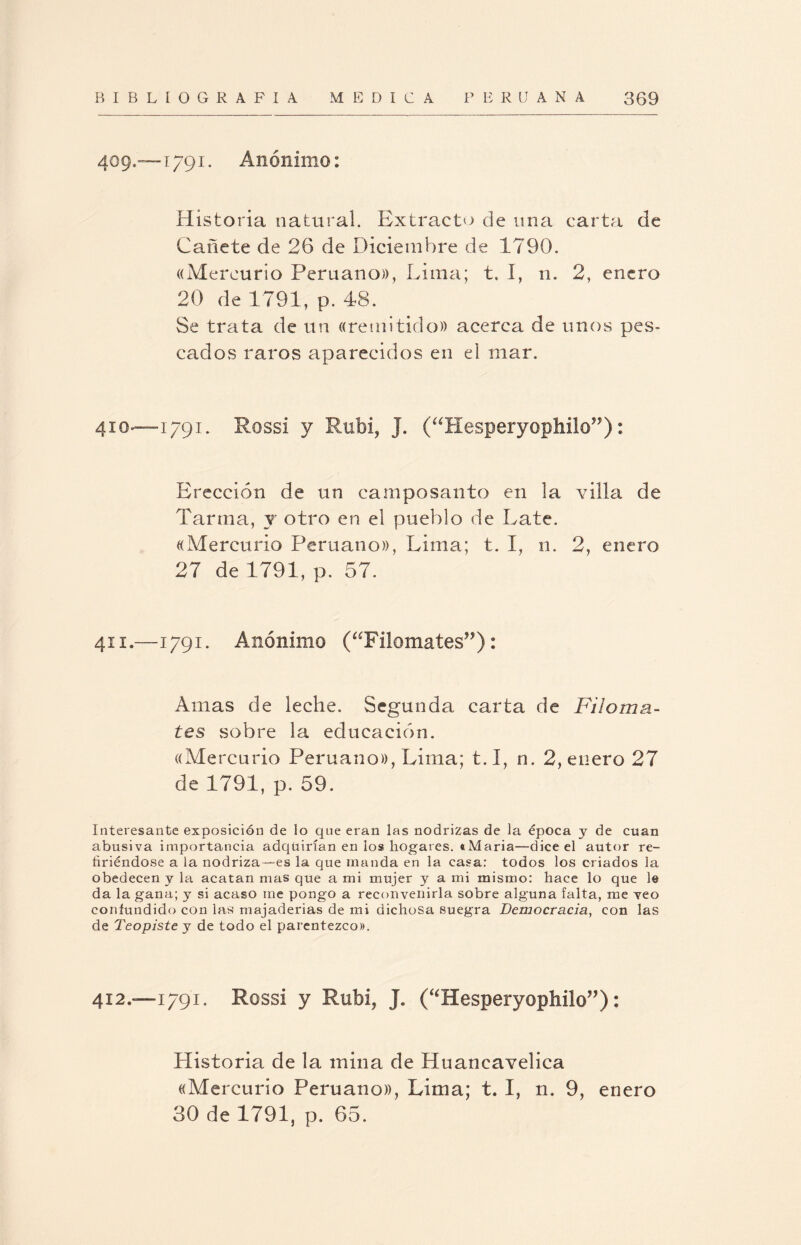 409.—1791. Anónimo: Historia natural. Extracto de una carta de Cañete de 26 de Diciembre de 1790. «Mercurio Peruano)), Lima; t. I, n. 2, enero 20 de 1791, p. 48. Se trata de un «remitido» acerca de unos pes¬ cados raros aparecidos en el mar. 410—1791. Rossi y Rubí, J. (“Hesperyophilo”): Erección de un camposanto en la villa de Tarma, y otro en el pueblo de Late. «Mercurio Peruano», Lima; t. I, n. 2, enero 27 de 1791, p. 57. 411.—1791. Anónimo (“Filomates”): Amas de leche. Segunda carta de Filoma- tes sobre la educación. «Mercurio Peruano», Lima; 1.1, n. 2, enero 27 de 1791, p. 59. Interesante exposición de lo que eran las nodrizas de la época y de cuan abusiva importancia adquirían en los hogares. «Maria—dice el autor re¬ firiéndose a la nodriza—es la que manda en la casa: todos los criados la obedecen y la acatan mas que a mi mujer y a mi mismo: hace lo que le da la gana; y si acaso me pongo a reconvenirla sobre alguna falta, me veo confundido con las majaderías de mi dichosa suegra Democracia, con las de Teopiste y de todo el parentezco». 412.—1791. Rossi y Rubí, J. (“Hesperyophilo”): Historia de la mina de Huaneavelica «Mercurio Peruano», Lima; 1.1, n. 9, enero 30 de 1791, p. 65.