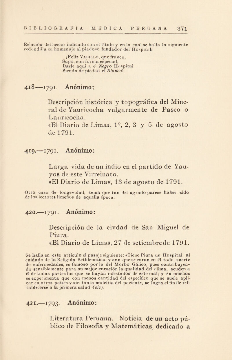 Relación del hecho indicado con el título y en la cual se halla la siguiente redondilla en homenaje al piadoso fundador del Hospital; ¡Feliz Vadillo, que franco, Supo, con forma especial, Darle aquí a el Negro Hospital Siendo de piedad el Blancol 4! 8—i 791. Anónimo: Descripción Histórica y topográfica del Mine¬ ral de Yauricocha vulgarmente de Pasco o Lauricocha. «El Diario de Lima», l9, 2, 3 y 5 de agosto de 1791, 419.—1791. Anónimo: Larga vida de un indio en el partido de Yau- yos de este Virreinato. «El Diario de Lima», 13 de agosto de 1791, Otro caso de longevidad, tema que tan del agrado parece haber sido de los lectores limeños de aquella época. 42 o.—1791. Anónimo: Descripción de la civdad de San Miguel de Piura. «El Diario de Lima», 27 de setiernbrede 1791. Se halla en este artículo el pasaje siguiente: «Tiene Piura un Hospital al cuidado de la Religión Bethlemitica; y aun que se curan en él toda suerte de enfermedades, es famoso por la del Morbo Gálico, pues contribuyen¬ do sensiblemente para su mejor curación la qualidad del clima, acuden a él de todas partes los que se hayan infestados de este mal; y en muchos se experimenta que con menos cantidad del específico que se suele apli¬ car en otros paises y sin tanta moleftia del paciente, se logra el fin de ref- tablecerse a la primera salud (sic). 421.—1793. Anónimo: Literatura Peruana. Noticia de un acto pú¬ blico de Filosofía y Matemáticas, dedicado a