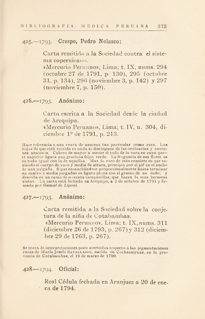 425.—1793. Crespo, Pedro Rolasco: Carta remitida a la Sociedad contra el siste¬ ma copernieano. ((Mercurio Peruano)), Lima; t. IX, nums. 294 (octubre 27 de 1791, p, 180), 295 (octubre 31, p. 134), 290 (noviembre 3, p. 142) y 297 (noviembre 7, p. 150). 42 6.—1793. Anónimo: Carta escrita a la Sociedad desde la ciudad de Arequipa. «Mercurio Peruano)), Lima; t. IV, n. 304, db ciembre l9 de 1791, p. 213. Hace referencia a una «vara de azucena tan particular como rara. Las hojas de que está vestida en nada se distinguen de las ordinarias y comu¬ nes azucenas. Cubren de mayor a menor el todo de la vara en cuya par¬ te superior ñgura una graciosa felpa verde. La fragancia de sus flores es en todo igual con la de aquellas. Mas lo raro de esta consiste en que te¬ niendo el cuerpo de vara y media de altura, principia por el pié en el ancho de una pulgada. S gue ensanchándose proporcionalmente hasta terminar en cuatro v media pulgadas en figura plana con el grueso de un dedo; y deseolía en un ramo de noventa campanillas, que hacen la mas hermosa vista». La carta está fechada en Arequipa, a 2 de octubre de 1791 y fir¬ mada por Garniel de Liponi. 42 7.—1793. Anónimo: Carta remitida a la Sociedad sobre la conje¬ tura de la niña de Cotabarnbas. «Mercurio Peruano», Lima; t. IX, nums. 311 (diciembre 26 de 1793, p. 267) y 312 (diciem¬ bre 29 de 1763, p. 267). Se trata de interpretaciones poco acertadas respecto a las pigmentaciones raras de María Josefa Batallanos, nacida en Cochasaiyuas, en la pro¬ vincia de Cotabarnbas, el 19 de marzo de 1790. 428—1794. Oficial: Real Cédula fechada en Aranjuez a 20 de ene¬ ra de 1794.