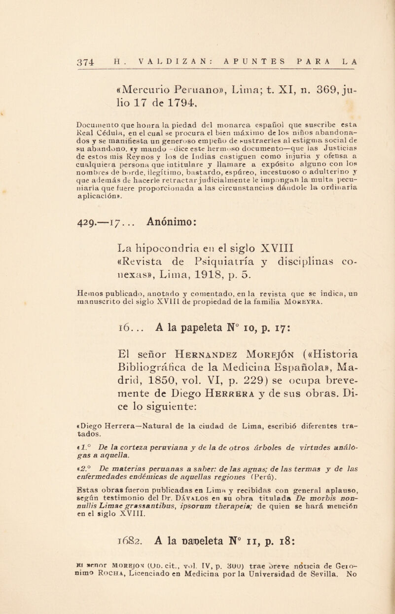 «Mercurio Peruano», Lima; t. XI, n„ 369, ju¬ lio 17 de 1794, Documento cjue honra la piedad del monarca español que suscribe esta Real Cédula, en el cual se procura el bien máximo de los niños abandona¬ dos y se manifiesta un generoso empeño de sustraerles al estigma social de su abandono, «y mando -dice este hermoso documento—que las Justicias de estos mis Reynos y los de Indias castiguen como injuria y ofensa a cualquiera persona que intitulare y llamare a expósito alguno con los nombres de borde, ilegítimo, bastardo, espúreo, incestuoso o adulterino y que además de hacerle retractar judicialmente le impongan la multa pecu¬ niaria que fuere proporcionada alas circunstancias dándole la ordinaria aplicación». 429,-17... Anónimo: La hipocondría en el siglo XVIII «Revista de Psiquiatría y disciplinas co¬ nexas», Lima, 1918, p. 5. Hemos publicado, anotado y comentado, en la revista que se indica, un manuscrito del siglo XVLU de propiedad de la familia Moreyra. 16... A la papeleta N° io? p. 17: El señor Hernández Morejón («Historia Bibliográfica de la Medicina Española», Ma¬ drid, 1850, vol. VI, p. 229) se ocupa breve¬ mente de Diego Herrera y de sus obras. Di¬ ce lo siguiente: «Diego Herrera—Natural de la ciudad de Lima, escribió diferentes tra¬ tados. al.° De la corteza peruviana y de la de otros árboles de virtudes análo¬ gas a aquella. «2.° De materias peruanas a saber: de las aguas; de las termas y de las enfermedades endémicas de aquellas regiones (Perú). Estas obras fueron publicadas en Lima y recibidas con general aplauso, según testimonio del Dr. Dávalos en su obra titulada De morbis non- nullis Limae grassantibus, ipsorum therapeia; de quien se hará mención en el siglo XVIII. 1682. A la Dameleta N° n, p. 18: K! señor Morejon (Od. cit., vol. TV, p. 3UU) trae breve noticia de Geró¬ nimo Rocha, Licenciado en Medicina por la Universidad de Sevilla. No