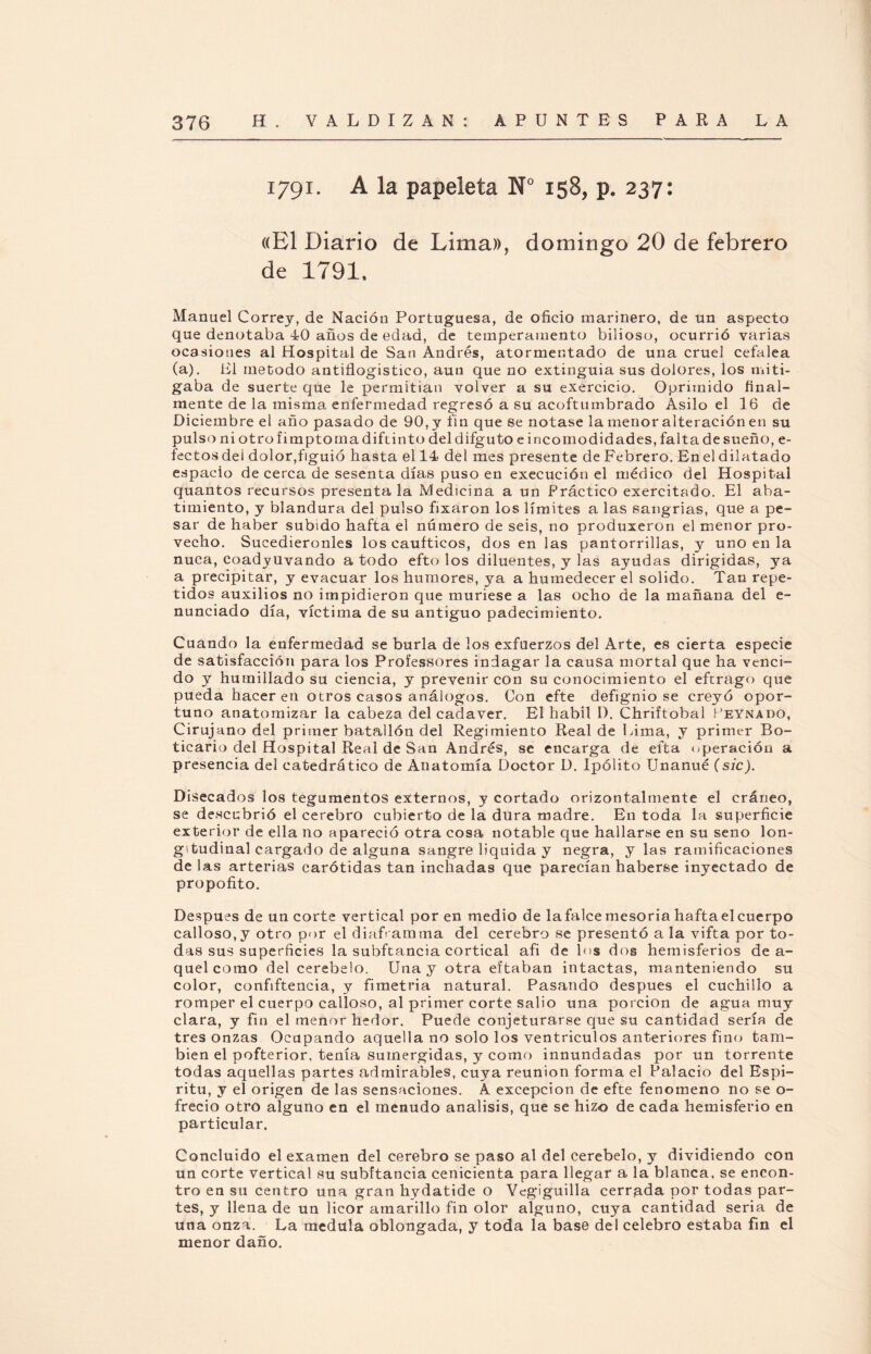 1791. A la papeleta N° 158, p. 237: «El Diario de Lima», domingo 20 de febrero de 1791, Manuel Correy, de Nación Portuguesa, de oficio marinero, de un aspecto que denotaba 40 años de edad, de temperamento bilioso, ocurrió varias ocasiones al Hospital de San Andrés, atormentado de una cruel cefalea (a). El método antiflogístico, aun que no extinguía sus dolores, los miti¬ gaba de suerte que le permitían volver a su exercicio. Oprimido final¬ mente de la misma enfermedad regresó a su acoftumbrado Asilo el 16 de Diciembre el año pasado de 90, y fin que se notase la menor alteración en su pulso ni otrofimptomadiftinto deldifguto e incomodidades, falta de sueño, e- fectos del dolor,figuió hasta el 14 del mes presente de Febrero. En el dilatado espacio de cerca de sesenta días puso en execución el médico del Hospital quantos recursos presenta la Medicina a un Práctico exercitado. El aba¬ timiento, y blandura del pulso fixaron los límites a las sangrías, que a pe¬ sar de haber subido hafta el número de seis, no produxeron el menor pro¬ vecho. Sucediéronles los caufticos, dos en las pantorrillas, y uno en la nuca, coadyuvando a todo efto los diluentes, y las ayudas dirigidas, ya a precipitar, y evacuar los humores, ya a humedecer el solido. Tan repe¬ tidos auxilios no impidieron que muriese a las ocho de la mañana del e- nunciado día, víctima de su antiguo padecimiento. Cuando la enfermedad se burla de los exfuerzos del Arte, es cierta especie de satisfacción para los Professores indagar la causa mortal que ha venci¬ do y humillado su ciencia, y prevenir con su conocimiento el eftrago que pueda hacer en otros casos análogos. Con efte defignio se creyó opor¬ tuno anatomizar la cabeza del cadáver. El hábil I). Chriftobal I’eynado, Cirujano del primer batallón del Regimiento Real de Lima, y primer Bo¬ ticario del Hospital Real de San Andrés, se encarga de efta operación a presencia del catedrático de Anatomía Doctor D. Ipólito Unanué (sic). Disecados los tegumentos externos, y cortado orizontalmente el cráneo, se descubrió el cerebro cubierto de la dura madre. En toda la superficie exterior de ella no apareció otra cosa notable que hallarse en su seno lon¬ gitudinal cargado de alguna sangre liquida y negra, y las ramificaciones de las arterias carótidas tan melladas que parecían haberse inyectado de propofito. Después de un corte vertical por en medio de lafalce mesoria haftaelcuerpo calloso, y otro por el diafi amina del cerebro se presentó a la vifta por to¬ das sus superficies la subftancia cortical afi de los dos hemisferios de a- quel como del cerebelo. Una y otra eftaban intactas, manteniendo su color, confiftencia, y fimetria natural. Pasando después el cuchillo a romper el cuerpo calloso, al primer corte salió una porción de agua muy clara, y fin el menor hedor. Puede conjeturarse que su cantidad sería de tres onzas Ocupando aquella no solo los ventrículos anteriores fino tam¬ bién el pofterior. tenía sumergidas, y como innundadas por un torrente todas aquellas partes admirables, cuya reunión forma el Palacio del Espí¬ ritu, y el origen de las sensaciones. A excepción de efte fenómeno no se o- frecio otro alguno en el menudo análisis, que se hizo de cada hemisferio en particular. Concluido el examen del cerebro se paso al del cerebelo, y dividiendo con un corte vertical su subftancia cenicienta para llegar a la blanca, se encon¬ tró en su centro una gran hydatide o Vegiguilla cerrada por todas par¬ tes, y llena de un licor amarillo fin olor alguno, cuya cantidad seria de una onza. La medula oblongada, y toda la base del celebro estaba fin el menor daño.