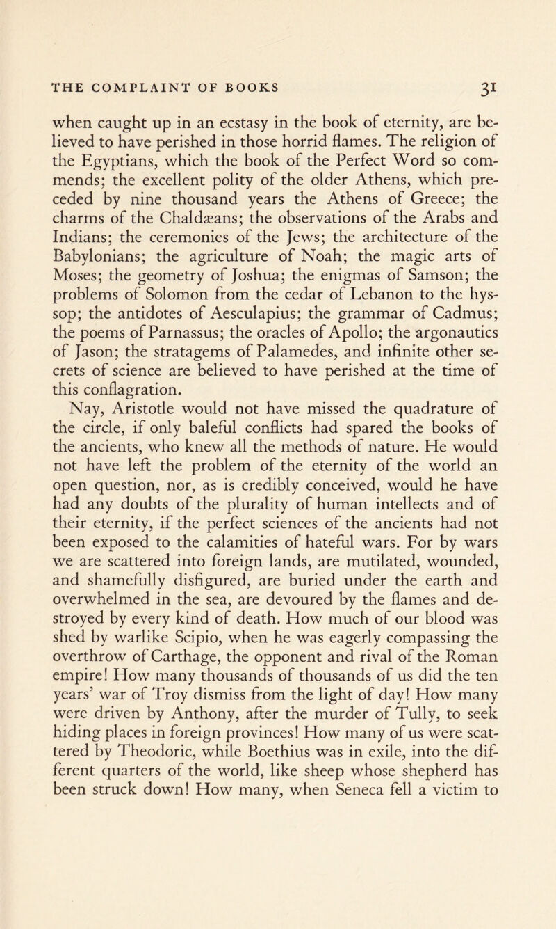 when caught up in an ecstasy in the book of eternity, are be¬ lieved to have perished in those horrid flames. The religion of the Egyptians, which the book of the Perfect Word so com¬ mends; the excellent polity of the older Athens, which pre¬ ceded by nine thousand years the Athens of Greece; the charms of the Chaldseans; the observations of the Arabs and Indians; the ceremonies of the Jews; the architecture of the Babylonians; the agriculture of Noah; the magic arts of Moses; the geometry of Joshua; the enigmas of Samson; the problems of Solomon from the cedar of Lebanon to the hys¬ sop; the antidotes of Aesculapius; the grammar of Cadmus; the poems of Parnassus; the oracles of Apollo; the argonautics of Jason; the stratagems of Palamedes, and infinite other se¬ crets of science are believed to have perished at the time of this conflagration. Nay, Aristotle would not have missed the quadrature of the circle, if only baleful conflicts had spared the books of the ancients, who knew all the methods of nature. He would not have left the problem of the eternity of the world an open question, nor, as is credibly conceived, would he have had any doubts of the plurality of human intellects and of their eternity, if the perfect sciences of the ancients had not been exposed to the calamities of hateful wars. For by wars we are scattered into foreign lands, are mutilated, wounded, and shamefully disfigured, are buried under the earth and overwhelmed in the sea, are devoured by the flames and de¬ stroyed by every kind of death. How much of our blood was shed by warlike Scipio, when he was eagerly compassing the overthrow of Carthage, the opponent and rival of the Roman empire! How many thousands of thousands of us did the ten years’ war of Troy dismiss from the light of day! How many were driven by Anthony, after the murder of Tully, to seek hiding places in foreign provinces! How many of us were scat¬ tered by Theodoric, while Boethius was in exile, into the dif¬ ferent quarters of the world, like sheep whose shepherd has been struck down! How many, when Seneca fell a victim to