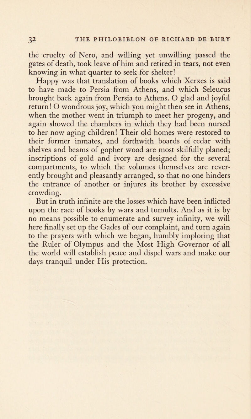 the cruelty of Nero, and willing yet unwilling passed the gates of death, took leave of him and retired in tears, not even knowing in what quarter to seek for shelter! Happy was that translation of books which Xerxes is said to have made to Persia from Athens, and which Seleucus brought back again from Persia to Athens. O glad and joyful return! O wondrous joy, which you might then see in Athens, when the mother went in triumph to meet her progeny, and again showed the chambers in which they had been nursed to her now aging children! Their old homes were restored to their former inmates, and forthwith boards of cedar with shelves and beams of gopher wood are most skilfully planed; inscriptions of gold and ivory are designed for the several compartments, to which the volumes themselves are rever¬ ently brought and pleasantly arranged, so that no one hinders the entrance of another or injures its brother by excessive crowding. But in truth infinite are the losses which have been inflicted upon the race of books by wars and tumults. And as it is by no means possible to enumerate and survey infinity, we will here finally set up the Gades of our complaint, and turn again to the prayers with which we began, humbly imploring that the Ruler of Olympus and the Most High Governor of all the world will establish peace and dispel wars and make our days tranquil under His protection.