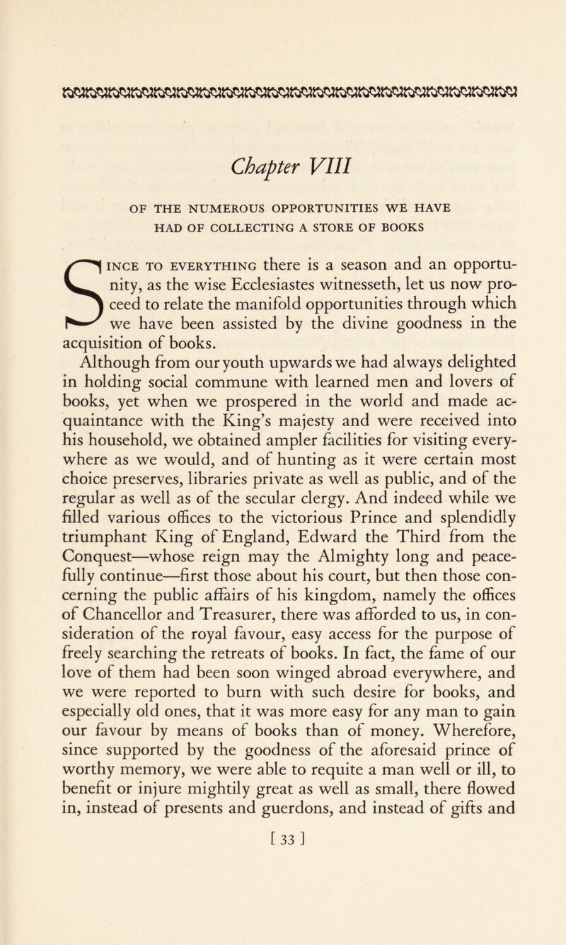 OF THE NUMEROUS OPPORTUNITIES WE HAVE HAD OF COLLECTING A STORE OF BOOKS Since to everything there is a season and an opportu¬ nity, as the wise Ecclesiastes witnesseth, let us now pro¬ ceed to relate the manifold opportunities through which we have been assisted by the divine goodness in the acquisition of books. Although from our youth upwards we had always delighted in holding social commune with learned men and lovers of books, yet when we prospered in the world and made ac¬ quaintance with the King’s majesty and were received into his household, we obtained ampler facilities for visiting every¬ where as we would, and of hunting as it were certain most choice preserves, libraries private as well as public, and of the regular as well as of the secular clergy. And indeed while we filled various offices to the victorious Prince and splendidly triumphant King of England, Edward the Third from the Conquest—whose reign may the Almighty long and peace¬ fully continue—first those about his court, but then those con¬ cerning the public affairs of his kingdom, namely the offices of Chancellor and Treasurer, there was afforded to us, in con¬ sideration of the royal favour, easy access for the purpose of freely searching the retreats of books. In fact, the fame of our love of them had been soon winged abroad everywhere, and we were reported to burn with such desire for books, and especially old ones, that it was more easy for any man to gain our favour by means of books than of money. Wherefore, since supported by the goodness of the aforesaid prince of worthy memory, we were able to requite a man well or ill, to benefit or injure mightily great as well as small, there flowed in, instead of presents and guerdons, and instead of gifts and [33]