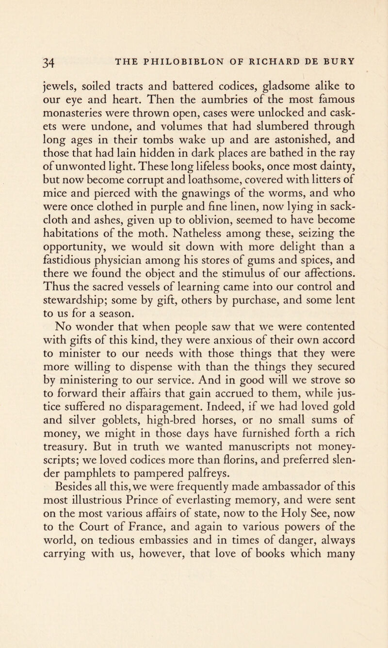 jewels, soiled tracts and battered codices, gladsome alike to our eye and heart. Then the aumbries of the most famous monasteries were thrown open, cases were unlocked and cask¬ ets were undone, and volumes that had slumbered through long ages in their tombs wake up and are astonished, and those that had lain hidden in dark places are bathed in the ray of unwonted light. These long lifeless books, once most dainty, but now become corrupt and loathsome, covered with litters of mice and pierced with the gnawings of the worms, and who were once clothed in purple and fine linen, now lying in sack¬ cloth and ashes, given up to oblivion, seemed to have become habitations of the moth. Natheless among these, seizing the opportunity, we would sit down with more delight than a fastidious physician among his stores of gums and spices, and there we found the object and the stimulus of our affections. Thus the sacred vessels of learning came into our control and stewardship; some by gift, others by purchase, and some lent to us for a season. No wonder that when people saw that we were contented with gifts of this kind, they were anxious of their own accord to minister to our needs with those things that they were more willing to dispense with than the things they secured by ministering to our service. And in good will we strove so to forward their affairs that gain accrued to them, while jus¬ tice suffered no disparagement. Indeed, if we had loved gold and silver goblets, high-bred horses, or no small sums of money, we might in those days have furnished forth a rich treasury. But in truth we wanted manuscripts not money- scripts; we loved codices more than florins, and preferred slen¬ der pamphlets to pampered palfreys. Besides all this, we were frequently made ambassador of this most illustrious Prince of everlasting memory, and were sent on the most various affairs of state, now to the Holy See, now to the Court of France, and again to various powers of the world, on tedious embassies and in times of danger, always carrying with us, however, that love of books which many