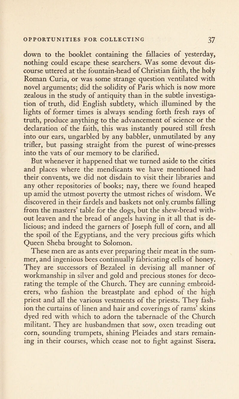 down to the booklet containing the fallacies of yesterday, nothing could escape these searchers. Was some devout dis¬ course uttered at the fountain-head of Christian faith, the holy Roman Curia, or was some strange question ventilated with novel arguments; did the solidity of Paris which is now more zealous in the study of antiquity than in the subtle investiga¬ tion of truth, did English subdety, which illumined by the lights of former times is always sending forth fresh rays of truth, produce anything to the advancement of science or the declaration of the faith, this was instantly poured still fresh into our ears, ungarbled by any babbler, unmutilated by any trifler, but passing straight from the purest of wine-presses into the vats of our memory to be clarified. But whenever it happened that we turned aside to the cities and places where the mendicants we have mentioned had their convents, we did not disdain to visit their libraries and any other repositories of books; nay, there we found heaped up amid the utmost poverty the utmost riches of wisdom. We discovered in their fardels and baskets not only, crumbs falling from the masters’ table for the dogs, but the shew-bread with¬ out leaven and the bread of angels having in it all that is de¬ licious; and indeed the garners of Joseph full of corn, and all the spoil of the Egyptians, and the very precious gifts which Queen Sheba brought to Solomon. These men are as ants ever preparing their meat in the sum¬ mer, and ingenious bees continually fabricating cells of honey. They are successors of Bezaleel in devising all manner of workmanship in silver and gold and precious stones for deco¬ rating the temple of the Church. They are cunning embroid¬ erers, who fashion the breastplate and ephod of the high priest and all the various vestments of the priests. They fash¬ ion the curtains of linen and hair and coverings of rams’ skins dyed red with which to adorn the tabernacle of the Church militant. They are husbandmen that sow, oxen treading out corn, sounding trumpets, shining Pleiades and stars remain¬ ing in their courses, which cease not to fight against Sisera.