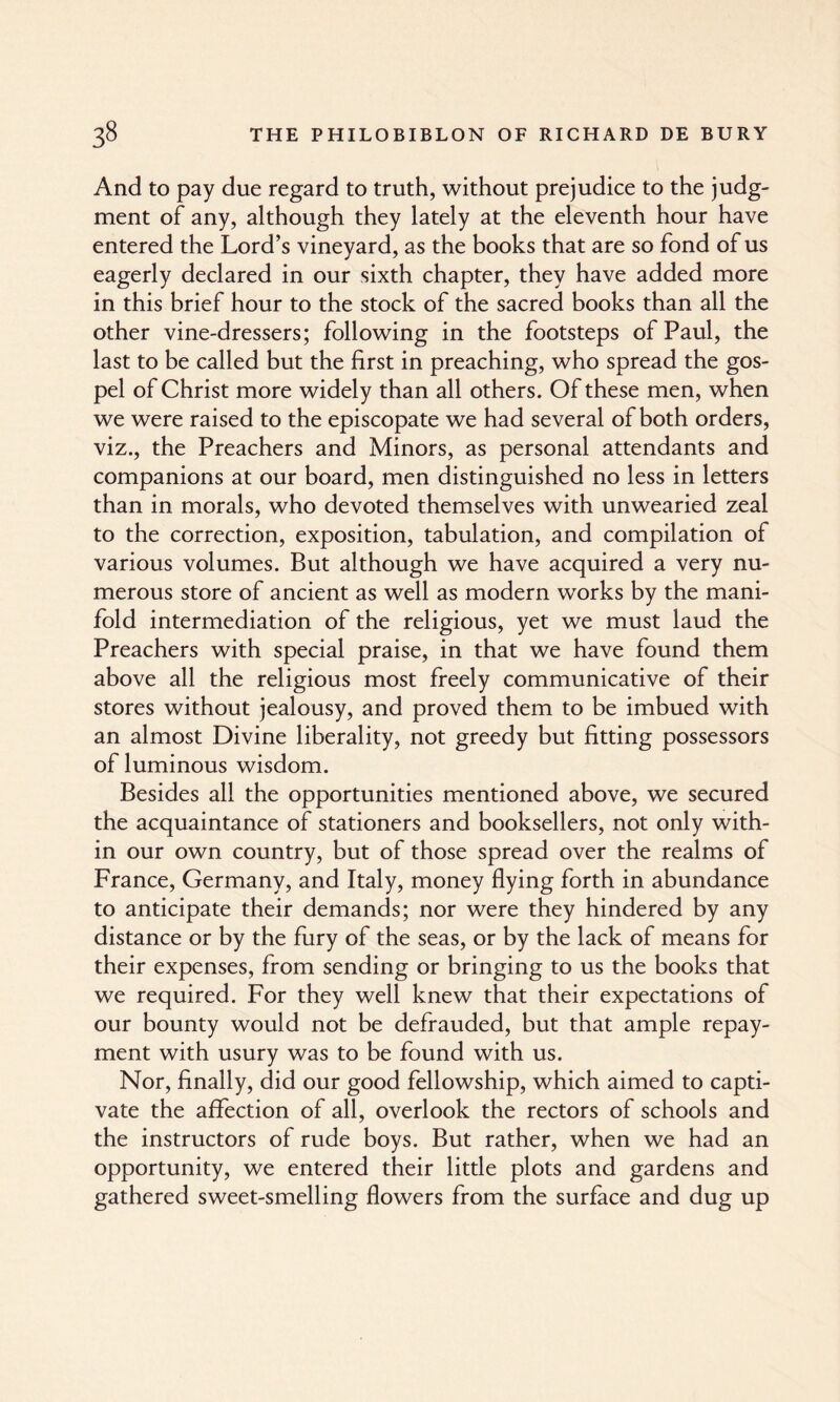 And to pay due regard to truth, without prejudice to the judg¬ ment of any, although they lately at the eleventh hour have entered the Lord’s vineyard, as the books that are so fond of us eagerly declared in our sixth chapter, they have added more in this brief hour to the stock of the sacred books than all the other vine-dressers; following in the footsteps of Paul, the last to be called but the first in preaching, who spread the gos¬ pel of Christ more widely than all others. Of these men, when we were raised to the episcopate we had several of both orders, viz., the Preachers and Minors, as personal attendants and companions at our board, men distinguished no less in letters than in morals, who devoted themselves with unwearied zeal to the correction, exposition, tabulation, and compilation of various volumes. But although we have acquired a very nu¬ merous store of ancient as well as modern works by the mani¬ fold intermediation of the religious, yet we must laud the Preachers with special praise, in that we have found them above all the religious most freely communicative of their stores without jealousy, and proved them to be imbued with an almost Divine liberality, not greedy but fitting possessors of luminous wisdom. Besides all the opportunities mentioned above, we secured the acquaintance of stationers and booksellers, not only with¬ in our own country, but of those spread over the realms of France, Germany, and Italy, money flying forth in abundance to anticipate their demands; nor were they hindered by any distance or by the fury of the seas, or by the lack of means for their expenses, from sending or bringing to us the books that we required. For they well knew that their expectations of our bounty would not be defrauded, but that ample repay¬ ment with usury was to be found with us. Nor, finally, did our good fellowship, which aimed to capti¬ vate the affection of all, overlook the rectors of schools and the instructors of rude boys. But rather, when we had an opportunity, we entered their little plots and gardens and gathered sweet-smelling flowers from the surface and dug up