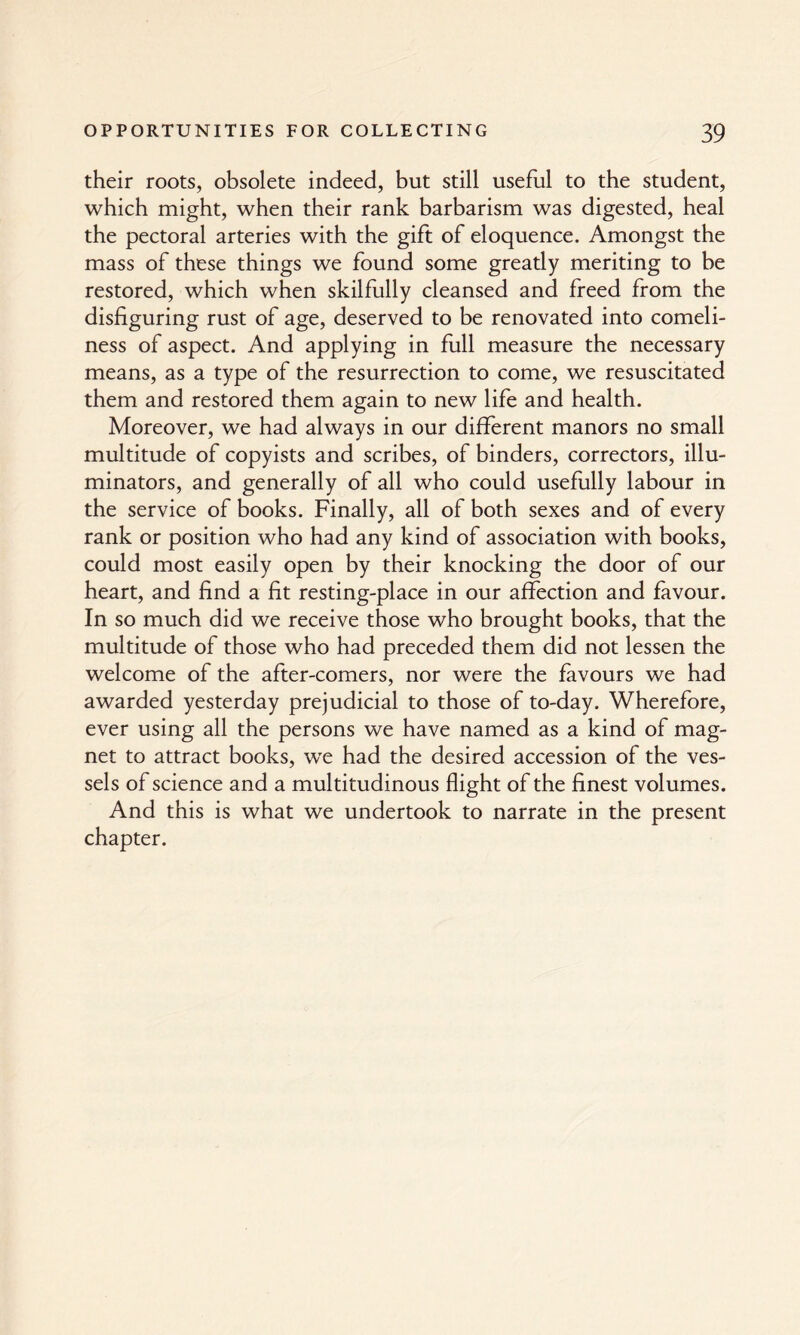 their roots, obsolete indeed, but still useful to the student, which might, when their rank barbarism was digested, heal the pectoral arteries with the gift of eloquence. Amongst the mass of these things we found some greatly meriting to be restored, which when skilfully cleansed and freed from the disfiguring rust of age, deserved to be renovated into comeli¬ ness of aspect. And applying in full measure the necessary means, as a type of the resurrection to come, we resuscitated them and restored them again to new life and health. Moreover, we had always in our different manors no small multitude of copyists and scribes, of binders, correctors, illu¬ minators, and generally of all who could usefully labour in the service of books. Finally, all of both sexes and of every rank or position who had any kind of association with books, could most easily open by their knocking the door of our heart, and find a fit resting-place in our affection and favour. In so much did we receive those who brought books, that the multitude of those who had preceded them did not lessen the welcome of the after-comers, nor were the favours we had awarded yesterday prejudicial to those of to-day. Wherefore, ever using all the persons we have named as a kind of mag¬ net to attract books, we had the desired accession of the ves¬ sels of science and a multitudinous flight of the finest volumes. And this is what we undertook to narrate in the present chapter.