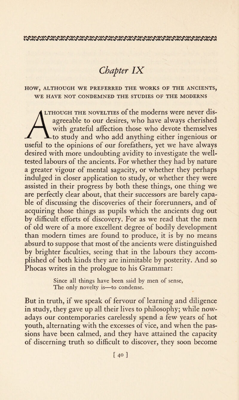 HOW, ALTHOUGH WE PREFERRED THE WORKS OF THE ANCIENTS, WE HAVE NOT CONDEMNED THE STUDIES OF THE MODERNS 4 lthough the novelties of the moderns were never dis- / \ agreeable to our desires, who have always cherished / \ with grateful affection those who devote themselves JL JLto study and who add anything either ingenious or useful to the opinions of our forefathers, yet we have always desired with more undoubting avidity to investigate the well- tested labours of the ancients. For whether they had by nature a greater vigour of mental sagacity, or whether they perhaps indulged in closer application to study, or whether they were assisted in their progress by both these things, one thing we are perfectly clear about, that their successors are barely capa¬ ble of discussing the discoveries of their forerunners, and of acquiring those things as pupils which the ancients dug out by difficult efforts of discovery. For as we read that the men of old were of a more excellent degree of bodily development than modern times are found to produce, it is by no means absurd to suppose that most of the ancients were distinguished by brighter faculties, seeing that in the labours they accom¬ plished of both kinds they are inimitable by posterity. And so Phocas writes in the prologue to his Grammar: Since all things have been said by men of sense, The only novelty is—to condense. But in truth, if we speak of fervour of learning and diligence in study, they gave up all their lives to philosophy; while now¬ adays our contemporaries carelessly spend a few years of hot youth, alternating with the excesses of vice, and when the pas¬ sions have been calmed, and they have attained the capacity of discerning truth so difficult to discover, they soon become [40]