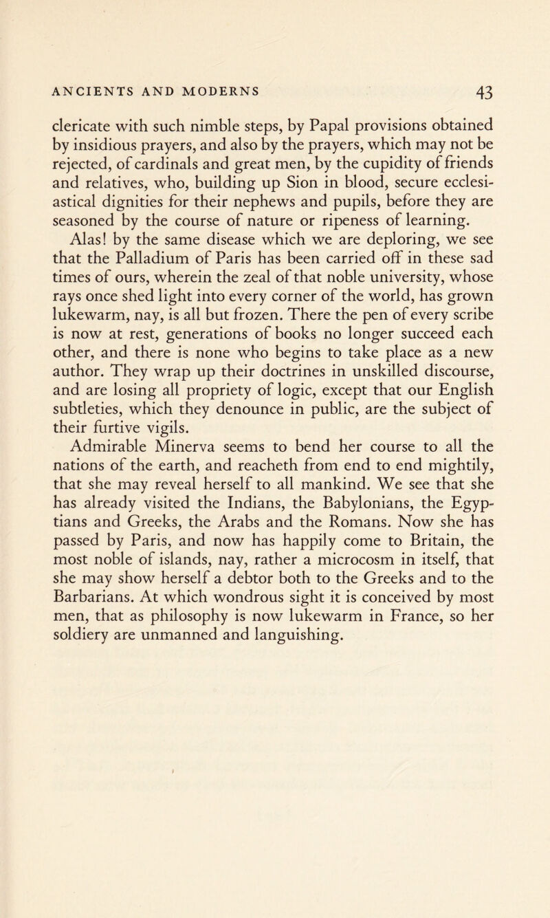 clericate with such nimble steps, by Papal provisions obtained by insidious prayers, and also by the prayers, which may not be rejected, of cardinals and great men, by the cupidity of friends and relatives, who, building up Sion in blood, secure ecclesi¬ astical dignities for their nephews and pupils, before they are seasoned by the course of nature or ripeness of learning. Alas! by the same disease which we are deploring, we see that the Palladium of Paris has been carried off in these sad times of ours, wherein the zeal of that noble university, whose rays once shed light into every corner of the world, has grown lukewarm, nay, is all but frozen. There the pen of every scribe is now at rest, generations of books no longer succeed each other, and there is none who begins to take place as a new author. They wrap up their doctrines in unskilled discourse, and are losing all propriety of logic, except that our English subtleties, which they denounce in public, are the subject of their furtive vigils. Admirable Minerva seems to bend her course to all the nations of the earth, and reacheth from end to end mightily, that she may reveal herself to all mankind. We see that she has already visited the Indians, the Babylonians, the Egyp¬ tians and Greeks, the Arabs and the Romans. Now she has passed by Paris, and now has happily come to Britain, the most noble of islands, nay, rather a microcosm in itself, that she may show herself a debtor both to the Greeks and to the Barbarians. At which wondrous sight it is conceived by most men, that as philosophy is now lukewarm in France, so her soldiery are unmanned and languishing.