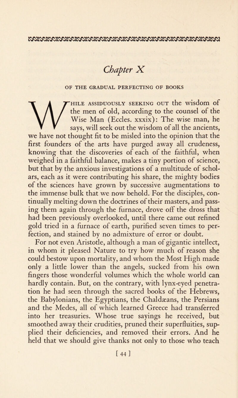 OF THE GRADUAL PERFECTING OF BOOKS WHILE ASSIDUOUSLY SEEKING OUT the wisdom of the men of old, according to the counsel of the Wise Man (Eccles. xxxix): The wise man, he says, will seek out the wisdom of all the ancients, we have not thought fit to be misled into the opinion that the first founders of the arts have purged away all crudeness, knowing that the discoveries of each of the faithful, when weighed in a faithful balance, makes a tiny portion of science, but that by the anxious investigations of a multitude of schol¬ ars, each as it were contributing his share, the mighty bodies of the sciences have grown by successive augmentations to the immense bulk that we now behold. For the disciples, con¬ tinually melting down the doctrines of their masters, and pass¬ ing them again through the furnace, drove off the dross that had been previously overlooked, until there came out refined gold tried in a furnace of earth, purified seven times to per¬ fection, and stained by no admixture of error or doubt. For not even Aristotle, although a man of gigantic intellect, in whom it pleased Nature to try how much of reason she could bestow upon mortality, and whom the Most High made only a little lower than the angels, sucked from his own fingers those wonderful volumes which the whole world can hardly contain. But, on the contrary, with lynx-eyed penetra¬ tion he had seen through the sacred books of the Hebrews, the Babylonians, the Egyptians, the Chaldaeans, the Persians and the Medes, all of which learned Greece had transferred into her treasuries. Whose true sayings he received, but smoothed away their crudities, pruned their superfluities, sup¬ plied their deficiencies, and removed their errors. And he held that we should give thanks not only to those who teach [44]