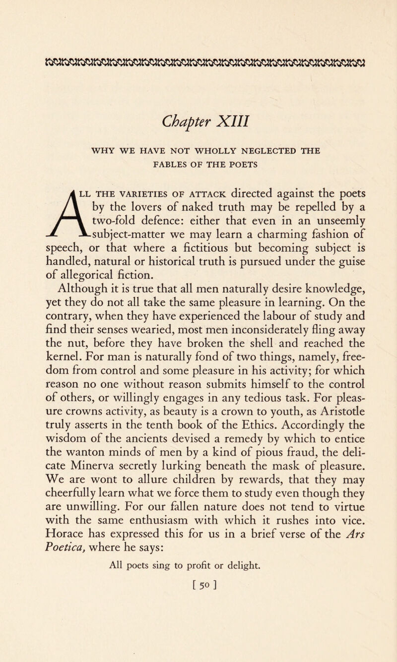 WHY WE HAVE NOT WHOLLY NEGLECTED THE FABLES OF THE POETS /k ll the varieties of attack directed against the poets J\ by the lovers of naked truth may be repelled by a two-fold defence: either that even in an unseemly JL JLsubject-matter we may learn a charming fashion of speech, or that where a fictitious but becoming subject is handled, natural or historical truth is pursued under the guise of allegorical fiction. Although it is true that all men naturally desire knowledge, yet they do not all take the same pleasure in learning. On the contrary, when they have experienced the labour of study and find their senses wearied, most men inconsiderately fling away the nut, before they have broken the shell and reached the kernel. For man is naturally fond of two things, namely, free¬ dom from control and some pleasure in his activity; for which reason no one without reason submits himself to the control of others, or willingly engages in any tedious task. For pleas¬ ure crowns activity, as beauty is a crown to youth, as Aristotle truly asserts in the tenth book of the Ethics. Accordingly the wisdom of the ancients devised a remedy by which to entice the wanton minds of men by a kind of pious fraud, the deli¬ cate Minerva secretly lurking beneath the mask of pleasure. We are wont to allure children by rewards, that they may cheerfully learn what we force them to study even though they are unwilling. For our fallen nature does not tend to virtue with the same enthusiasm with which it rushes into vice. Horace has expressed this for us in a brief verse of the Ars Poetica, where he says: All poets sing to profit or delight.