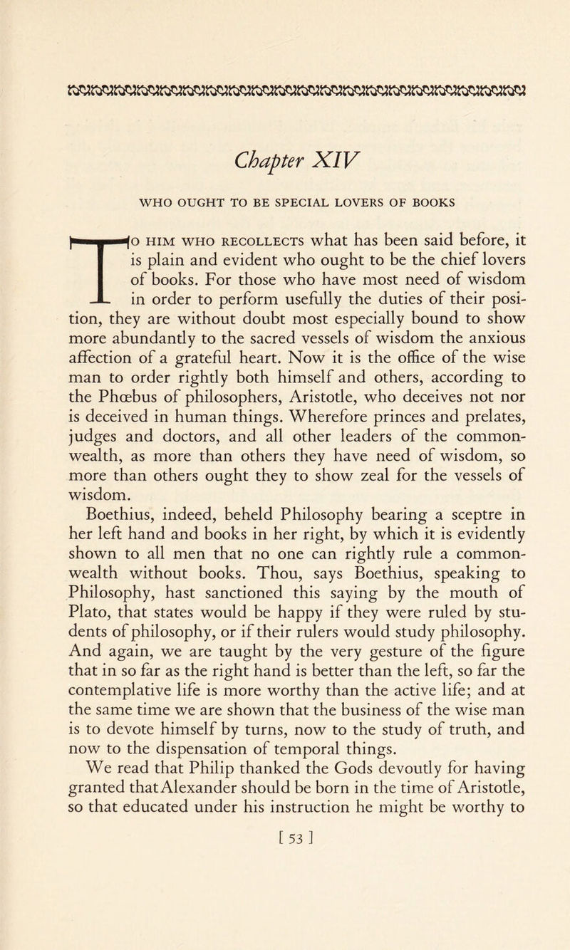 WHO OUGHT TO BE SPECIAL LOVERS OF BOOKS To him who recollects what has been said before, it is plain and evident who ought to be the chief lovers of books. For those who have most need of wisdom in order to perform usefully the duties of their posi¬ tion, they are without doubt most especially bound to show more abundantly to the sacred vessels of wisdom the anxious affection of a grateful heart. Now it is the office of the wise man to order rightly both himself and others, according to the Phoebus of philosophers, Aristotle, who deceives not nor is deceived in human things. Wherefore princes and prelates, judges and doctors, and all other leaders of the common¬ wealth, as more than others they have need of wisdom, so more than others ought they to show zeal for the vessels of wisdom. Boethius, indeed, beheld Philosophy bearing a sceptre in her left hand and books in her right, by which it is evidently shown to all men that no one can rightly rule a common¬ wealth without books. Thou, says Boethius, speaking to Philosophy, hast sanctioned this saying by the mouth of Plato, that states would be happy if they were ruled by stu¬ dents of philosophy, or if their rulers would study philosophy. And again, we are taught by the very gesture of the figure that in so far as the right hand is better than the left, so far the contemplative life is more worthy than the active life; and at the same time we are shown that the business of the wise man is to devote himself by turns, now to the study of truth, and now to the dispensation of temporal things. We read that Philip thanked the Gods devoutly for having granted that Alexander should be born in the time of Aristotle, so that educated under his instruction he might be worthy to