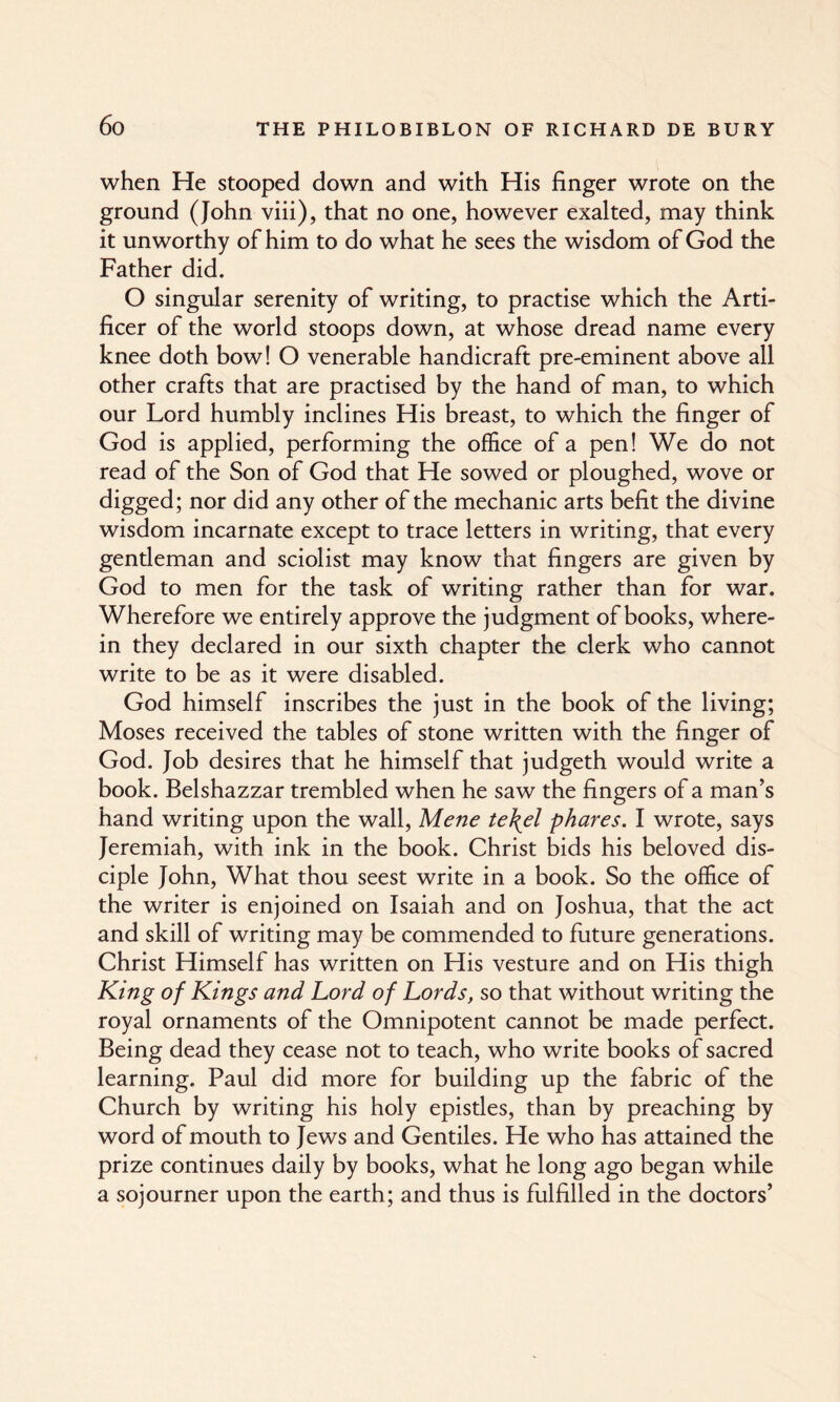 when He stooped down and with His finger wrote on the ground (John viii), that no one, however exalted, may think it unworthy of him to do what he sees the wisdom of God the Father did. O singular serenity of writing, to practise which the Arti¬ ficer of the world stoops down, at whose dread name every knee doth bow! O venerable handicraft pre-eminent above all other crafts that are practised by the hand of man, to which our Lord humbly inclines His breast, to which the finger of God is applied, performing the office of a pen! We do not read of the Son of God that He sowed or ploughed, wove or digged; nor did any other of the mechanic arts befit the divine wisdom incarnate except to trace letters in writing, that every gendeman and sciolist may know that fingers are given by God to men for the task of writing rather than for war. Wherefore we entirely approve the judgment of books, where¬ in they declared in our sixth chapter the clerk who cannot write to be as it were disabled. God himself inscribes the just in the book of the living; Moses received the tables of stone written with the finger of God. Job desires that he himself that judgeth would write a book. Belshazzar trembled when he saw the fingers of a man’s hand writing upon the wall, Mene te\el phares. I wrote, says Jeremiah, with ink in the book. Christ bids his beloved dis¬ ciple John, What thou seest write in a book. So the office of the writer is enjoined on Isaiah and on Joshua, that the act and skill of writing may be commended to future generations. Christ Himself has written on His vesture and on His thigh King of Kings and Lord of Lords, so that without writing the royal ornaments of the Omnipotent cannot be made perfect. Being dead they cease not to teach, who write books of sacred learning. Paul did more for building up the fabric of the Church by writing his holy epistles, than by preaching by word of mouth to Jews and Gentiles. He who has attained the prize continues daily by books, what he long ago began while a sojourner upon the earth; and thus is fulfilled in the doctors’