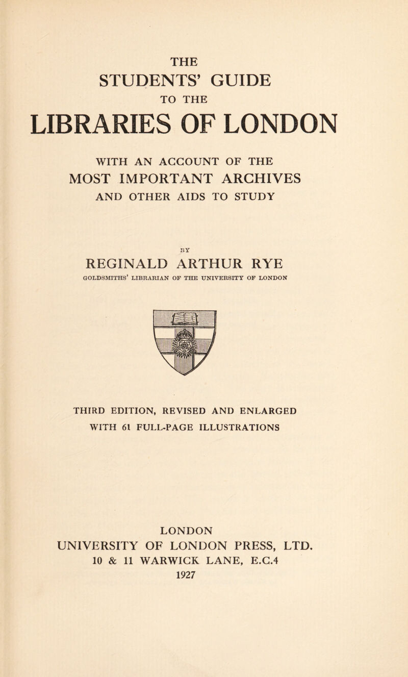 THE STUDENTS’ GUIDE TO THE LIBRARIES OF LONDON WITH AN ACCOUNT OF THE MOST IMPORTANT ARCHIVES AND OTHER AIDS TO STUDY BY REGINALD ARTHUR RYE GOLDSMITHS’ LIBRARIAN OF THE UNIVERSITY OF LONDON THIRD EDITION, REVISED AND ENLARGED WITH 61 FULL-PAGE ILLUSTRATIONS LONDON UNIVERSITY OF LONDON PRESS, LTD. 10 & 11 WARWICK LANE, E.C.4 1927