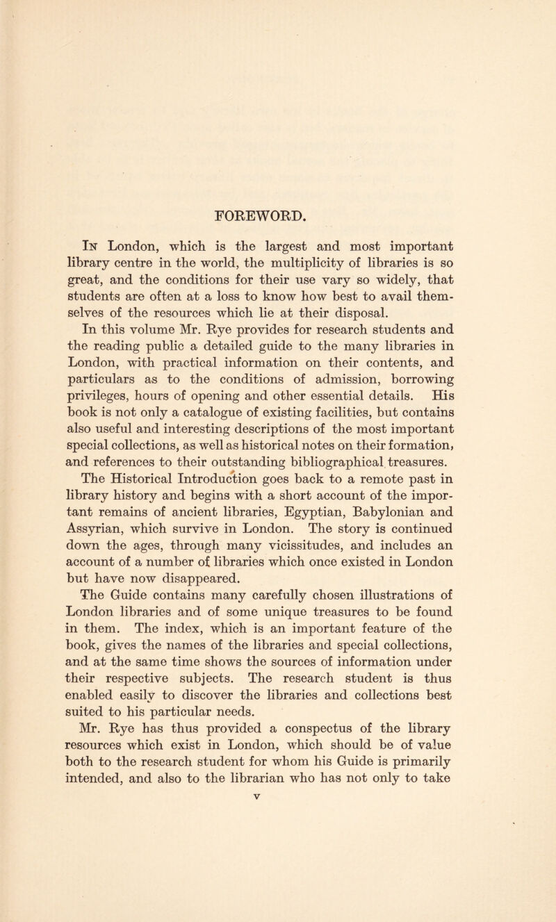 FOREWORD. In London, which is the largest and most important library centre in the world, the multiplicity of libraries is so great, and the conditions for their use vary so widely, that students are often at a loss to know how best to avail them¬ selves of the resources which lie at their disposal. In this volume Mr. Rye provides for research students and the reading public a detailed guide to the many libraries in London, with practical information on their contents, and particulars as to the conditions of admission, borrowing privileges, hours of opening and other essential details. His book is not only a catalogue of existing facilities, but contains also useful and interesting descriptions of the most important special collections, as well as historical notes on their formation, and references to their outstanding bibliographical treasures. The Historical Introduction goes back to a remote past in library history and begins with a short account of the impor¬ tant remains of ancient libraries, Egyptian, Babylonian and Assyrian, which survive in London. The story is continued down the ages, through many vicissitudes, and includes an account of a number of libraries which once existed in London but have now disappeared. The Guide contains many carefully chosen illustrations of London libraries and of some unique treasures to be found in them. The index, which is an important feature of the book, gives the names of the libraries and special collections, and at the same time shows the sources of information under their respective subjects. The research student is thus enabled easilv to discover the libraries and collections best «/ suited to his particular needs. Mr. Rye has thus provided a conspectus of the library resources which exist in London, which should be of value both to the research student for whom his Guide is primarily intended, and also to the librarian who has not only to take