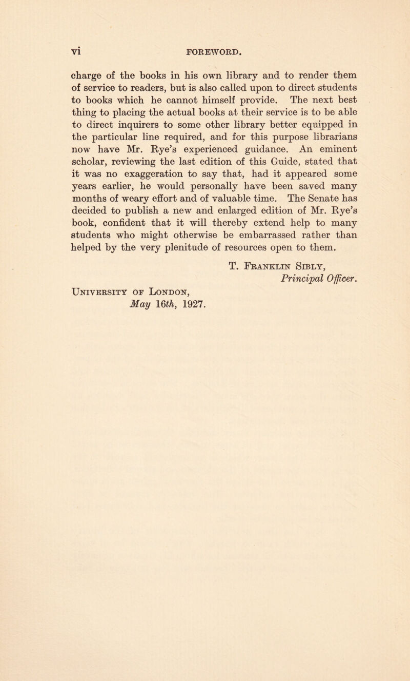 charge of the books in his own library and to render them of service to readers, but is also called upon to direct students to books which he cannot himself provide. The next best thing to placing the actual books at their service is to be able to direct inquirers to some other library better equipped in the particular line required, and for this purpose librarians now have Mr. Rye’s experienced guidance. An eminent scholar, reviewing the last edition of this Guide, stated that it was no exaggeration to say that, had it appeared some years earlier, he would personally have been saved many months of weary effort and of valuable time. The Senate has decided to publish a new and enlarged edition of Mr. Rye’s book, confident that it will thereby extend help to many students who might otherwise be embarrassed rather than helped by the very plenitude of resources open to them. University of London, May 1 Qth, 1927. T. Franklin Sibly, Principal Officer.