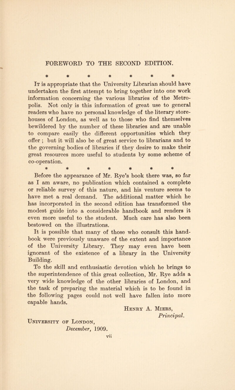 FOREWORD TO THE SECOND EDITION. sK * * sfc * * * It is appropriate that the University Librarian should have undertaken the first attempt to bring together into one work information concerning the various libraries of the Metro¬ polis. Not only is this information of great use to general readers who have no personal knowledge of the literary store¬ houses of London, as well as to those who find themselves bewildered by the number of these libraries and are unable to compare easily the different opportunities which they offer ; but it will also be of great service to librarians and to the governing bodies of libraries if they desire to make their great resources more useful to students by some scheme of co-operation. «sl* «{* %{• |t< Before the appearance of Mr. Rye’s book there was, so far as I am aware, no publication which contained a complete or reliable survey of this nature, and his venture seems to have met a real demand. The additional matter which he has incorporated in the second edition has transformed the modest guide into a considerable handbook and renders it even more useful to the student. Much care has also been bestowed on the illustrations. It is possible that many of those who consult this hand¬ book were previously unaware of the extent and importance of the University Library. They may even have been ignorant of the existence of a library in the University Building. To the skill and enthusiastic devotion which he brings to the superintendence of this great collection, Mr. Rye adds a very wide knowledge of the other libraries of London, and the task of preparing the material which is to be found in the following pages could not well have fallen into more capable hands. Henry A. Miers, Principal. University of London, December, 1909.