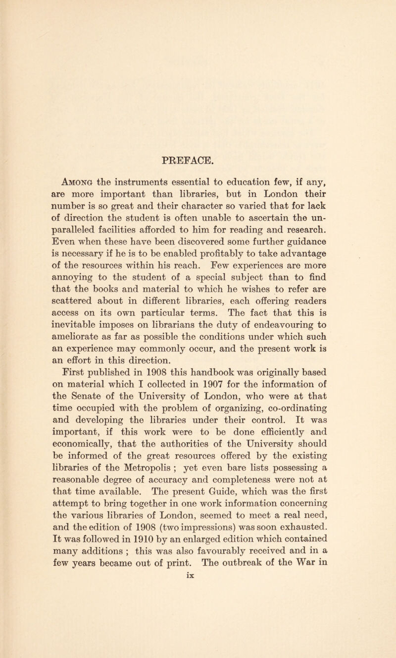 PREFACE. Among the instruments essential to education few, if any, are more important than libraries, but in London their number is so great and their character so varied that for lack of direction the student is often unable to ascertain the un¬ paralleled facilities afforded to him for reading and research. Even when these have been discovered some further guidance is necessary if he is to be enabled profitably to take advantage of the resources within his reach. Few experiences are more annoying to the student of a special subject than to find that the books and material to which he wishes to refer are scattered about in different libraries, each offering readers access on its own particular terms. The fact that this is inevitable imposes on librarians the duty of endeavouring to ameliorate as far as possible the conditions under which such an experience may commonly occur, and the present work is an effort in this direction. First published in 1908 this handbook was originally based on material which I collected in 1907 for the information of the Senate of the University of London, who were at that time occupied with the problem of organizing, co-ordinating and developing the libraries under their control. It was important, if this work were to be done efficiently and economically, that the authorities of the University should be informed of the great resources offered by the existing libraries of the Metropolis ; yet even bare lists possessing a reasonable degree of accuracy and completeness were not at that time available. The present Guide, which was the first attempt to bring together in one work information concerning the various libraries of London, seemed to meet a real need, and the edition of 1908 (two impressions) was soon exhausted. It was followed in 1910 by an enlarged edition which contained many additions ; this was also favourably received and in a few years became out of print. The outbreak of the War in