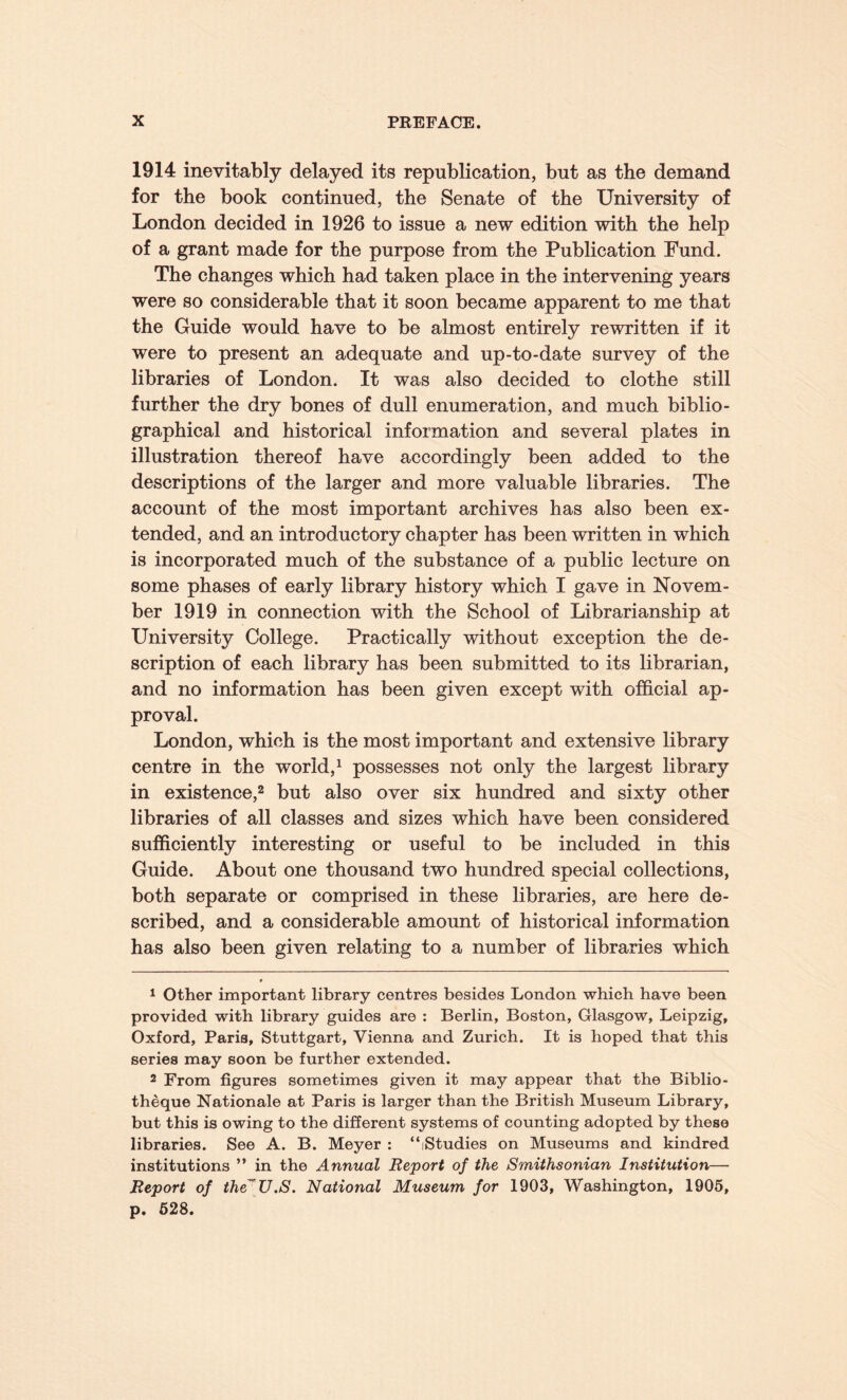 1914 inevitably delayed its republication, but as the demand for the book continued, the Senate of the University of London decided in 1926 to issue a new edition with the help of a grant made for the purpose from the Publication Fund. The changes which had taken place in the intervening years were so considerable that it soon became apparent to me that the Guide would have to be almost entirely rewritten if it were to present an adequate and up-to-date survey of the libraries of London. It was also decided to clothe still further the dry bones of dull enumeration, and much biblio¬ graphical and historical information and several plates in illustration thereof have accordingly been added to the descriptions of the larger and more valuable libraries. The account of the most important archives has also been ex¬ tended, and an introductory chapter has been written in which is incorporated much of the substance of a public lecture on some phases of early library history which I gave in Novem¬ ber 1919 in connection with the School of Librarianship at University College. Practically without exception the de¬ scription of each library has been submitted to its librarian, and no information has been given except with official ap¬ proval. London, which is the most important and extensive library centre in the world,1 possesses not only the largest library in existence,2 but also over six hundred and sixty other libraries of all classes and sizes which have been considered sufficiently interesting or useful to be included in this Guide. About one thousand two hundred special collections, both separate or comprised in these libraries, are here de¬ scribed, and a considerable amount of historical information has also been given relating to a number of libraries which 1 Other important library centres besides London which have been provided with library guides are : Berlin, Boston, Glasgow, Leipzig, Oxford, Paris, Stuttgart, Vienna and Zurich. It is hoped that this series may soon be further extended. 2 From figures sometimes given it may appear that the Biblio- theque Nationale at Paris is larger than the British Museum Library, but this is owing to the different systems of counting adopted by these libraries. See A. B. Meyer : “iStudies on Museums and kindred institutions ” in the Annual Report of the Smithsonian Institution— Report of the”U.S. National Museum for 1903, Washington, 1905, p. 528.