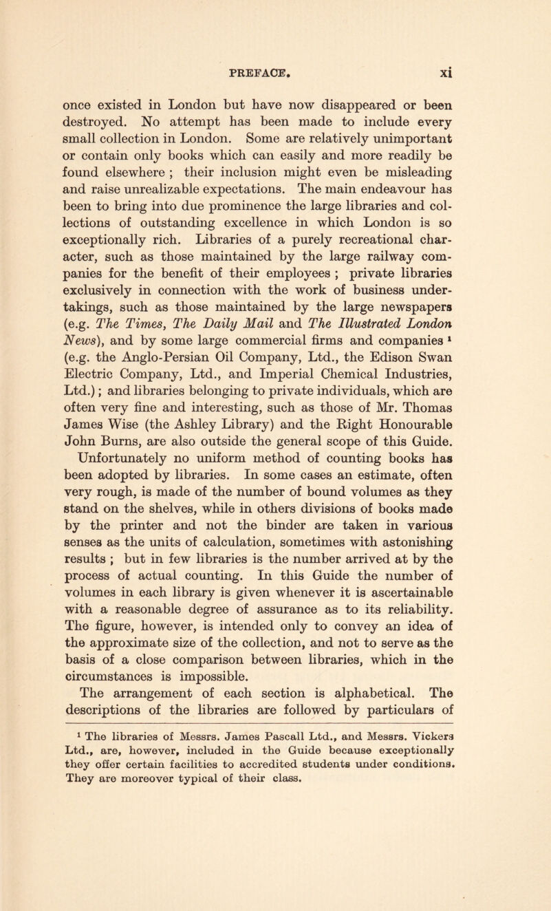 once existed in London but have now disappeared or been destroyed. No attempt has been made to include every small collection in London. Some are relatively unimportant or contain only books which can easily and more readily be found elsewhere ; their inclusion might even be misleading and raise unrealizable expectations. The main endeavour has been to bring into due prominence the large libraries and col¬ lections of outstanding excellence in which London is so exceptionally rich. Libraries of a purely recreational char¬ acter, such as those maintained by the large railway com¬ panies for the benefit of their employees ; private libraries exclusively in connection with the work of business under¬ takings, such as those maintained by the large newspapers (e.g. The Times, The Daily Mail and The Illustrated London News), and by some large commercial firms and companies 1 (e.g. the Anglo-Persian Oil Company, Ltd., the Edison Swan Electric Company, Ltd., and Imperial Chemical Industries, Ltd.); and libraries belonging to private individuals, which are often very fine and interesting, such as those of Mr. Thomas James Wise (the Ashley Library) and the Right Honourable John Burns, are also outside the general scope of this Guide. Unfortunately no uniform method of counting books has been adopted by libraries. In some cases an estimate, often very rough, is made of the number of bound volumes as they stand on the shelves, while in others divisions of books made by the printer and not the binder are taken in various senses as the units of calculation, sometimes with astonishing results ; but in few libraries is the number arrived at by the process of actual counting. In this Guide the number of volumes in each library is given whenever it is ascertainable with a reasonable degree of assurance as to its reliability. The figure, however, is intended only to convey an idea of the approximate size of the collection, and not to serve as the basis of a close comparison between libraries, which in the circumstances is impossible. The arrangement of each section is alphabetical. The descriptions of the libraries are followed by particulars of 1 The libraries of Messrs. James Pascall Ltd., and Messrs. Vickers Ltd., are, however, included in the Guide because exceptionally they offer certain facilities to accredited students under conditions. They are moreover typical of their class.